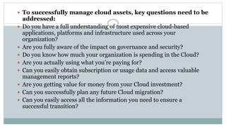  To successfully manage cloud assets, key questions need to be
addressed:
 Do you have a full understanding of most expensive cloud-based
applications, platforms and infrastructure used across your
organization?
 Are you fully aware of the impact on governance and security?
 Do you know how much your organization is spending in the Cloud?
 Are you actually using what you’re paying for?
 Can you easily obtain subscription or usage data and access valuable
management reports?
 Are you getting value for money from your Cloud investment?
 Can you successfully plan any future Cloud migration?
 Can you easily access all the information you need to ensure a
successful transition?
 