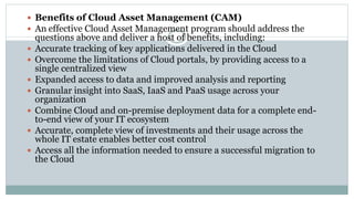  Benefits of Cloud Asset Management (CAM)
 An effective Cloud Asset Management program should address the
questions above and deliver a host of benefits, including:
 Accurate tracking of key applications delivered in the Cloud
 Overcome the limitations of Cloud portals, by providing access to a
single centralized view
 Expanded access to data and improved analysis and reporting
 Granular insight into SaaS, IaaS and PaaS usage across your
organization
 Combine Cloud and on-premise deployment data for a complete end-
to-end view of your IT ecosystem
 Accurate, complete view of investments and their usage across the
whole IT estate enables better cost control
 Access all the information needed to ensure a successful migration to
the Cloud
 
