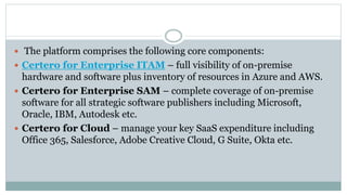  The platform comprises the following core components:
 Certero for Enterprise ITAM – full visibility of on-premise
hardware and software plus inventory of resources in Azure and AWS.
 Certero for Enterprise SAM – complete coverage of on-premise
software for all strategic software publishers including Microsoft,
Oracle, IBM, Autodesk etc.
 Certero for Cloud – manage your key SaaS expenditure including
Office 365, Salesforce, Adobe Creative Cloud, G Suite, Okta etc.
 