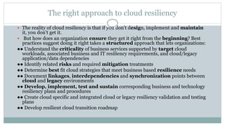 The right approach to cloud resiliency
 The reality of cloud resiliency is that if you don’t design, implement and maintain
it, you don’t get it.
 But how does an organization ensure they get it right from the beginning? Best
practices suggest doing it right takes a structured approach that lets organizations:
●● Understand the criticality of business services supported by target cloud
workloads, associated business and IT resiliency requirements, and cloud/legacy
application/data dependencies
●● Identify related risks and required mitigation treatments
●● Determine best fit cloud strategies that meet business based resilience needs
●● Document linkages, interdependencies and synchronization points between
cloud and legacy environments
●● Develop, implement, test and sustain corresponding business and technology
resiliency plans and procedures
●● Create cloud specific and integrated cloud or legacy resiliency validation and testing
plans
●● Develop resilient cloud transition roadmap
 