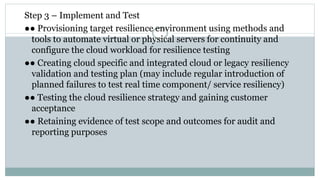 Step 3 – Implement and Test
●● Provisioning target resilience environment using methods and
tools to automate virtual or physical servers for continuity and
configure the cloud workload for resilience testing
●● Creating cloud specific and integrated cloud or legacy resiliency
validation and testing plan (may include regular introduction of
planned failures to test real time component/ service resiliency)
●● Testing the cloud resilience strategy and gaining customer
acceptance
●● Retaining evidence of test scope and outcomes for audit and
reporting purposes
 