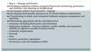  Step 4 – Manage and Sustain
●● Designing/updating resilience program framework, monitoring, governance
and resiliency risk reporting to include cloud
●● Developing resilient cloud transition roadmap
●● Developing cloud specific education for IT/Cloud resilience stakeholders
●● Transitioning to steady state integrated resilience program management and
reporting
●● Maintaining appropriate checks and balances for:
– Assurance (including third-party) and attestation
– Application readiness – Process readiness, vendor stability and reputation,
mobility to migrate to another location/vendor
– Continuity requirements
– Network
– Data
—location, protection, segregation
– Governance, risk and compliance (GRC)
 