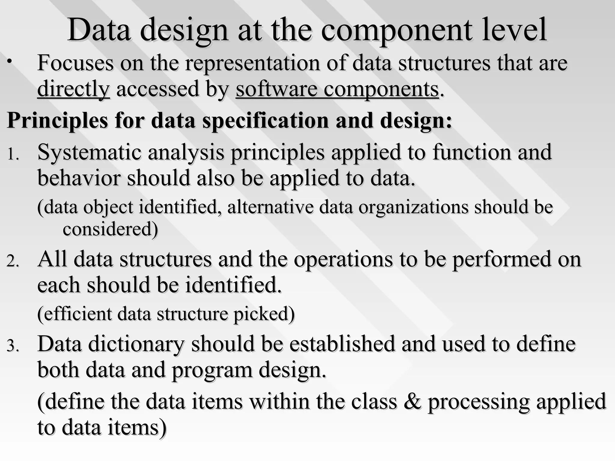 Data design at the component levelData design at the component level
• Focuses on the representation of data structures that areFocuses on the representation of data structures that are
directlydirectly accessed byaccessed by software componentssoftware components..
Principles for data specification and design:Principles for data specification and design:
1.1. Systematic analysis principles applied to function andSystematic analysis principles applied to function and
behavior should also be applied to data.behavior should also be applied to data.
(data object identified, alternative data organizations should be(data object identified, alternative data organizations should be
considered)considered)
2.2. All data structures and the operations to be performed onAll data structures and the operations to be performed on
each should be identified.each should be identified.
(efficient data structure picked)(efficient data structure picked)
3.3. Data dictionary should be established and used to defineData dictionary should be established and used to define
both data and program design.both data and program design.
(define the data items within the class & processing applied(define the data items within the class & processing applied
to data items)to data items)
 