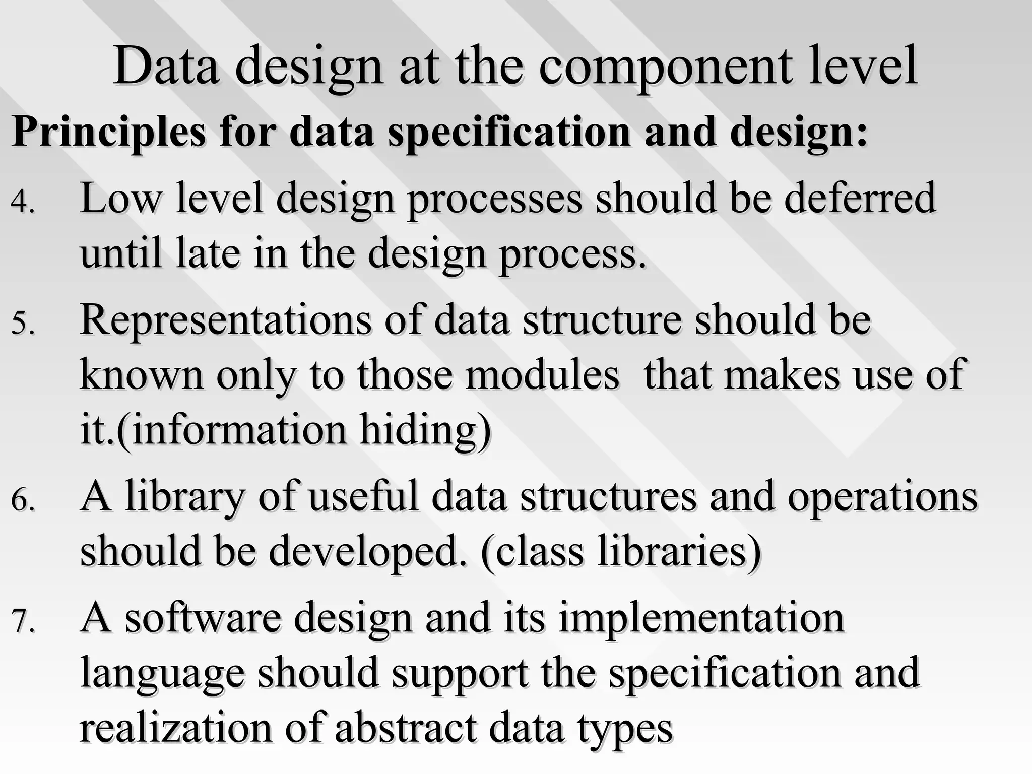 Data design at the component levelData design at the component level
Principles for data specification and design:Principles for data specification and design:
4.4. Low level design processes should be deferredLow level design processes should be deferred
until late in the design process.until late in the design process.
5.5. Representations of data structure should beRepresentations of data structure should be
known only to those modules that makes use ofknown only to those modules that makes use of
it.(information hiding)it.(information hiding)
6.6. A library of useful data structures and operationsA library of useful data structures and operations
should be developed. (class libraries)should be developed. (class libraries)
7.7. A software design and its implementationA software design and its implementation
language should support the specification andlanguage should support the specification and
realization of abstract data typesrealization of abstract data types
 