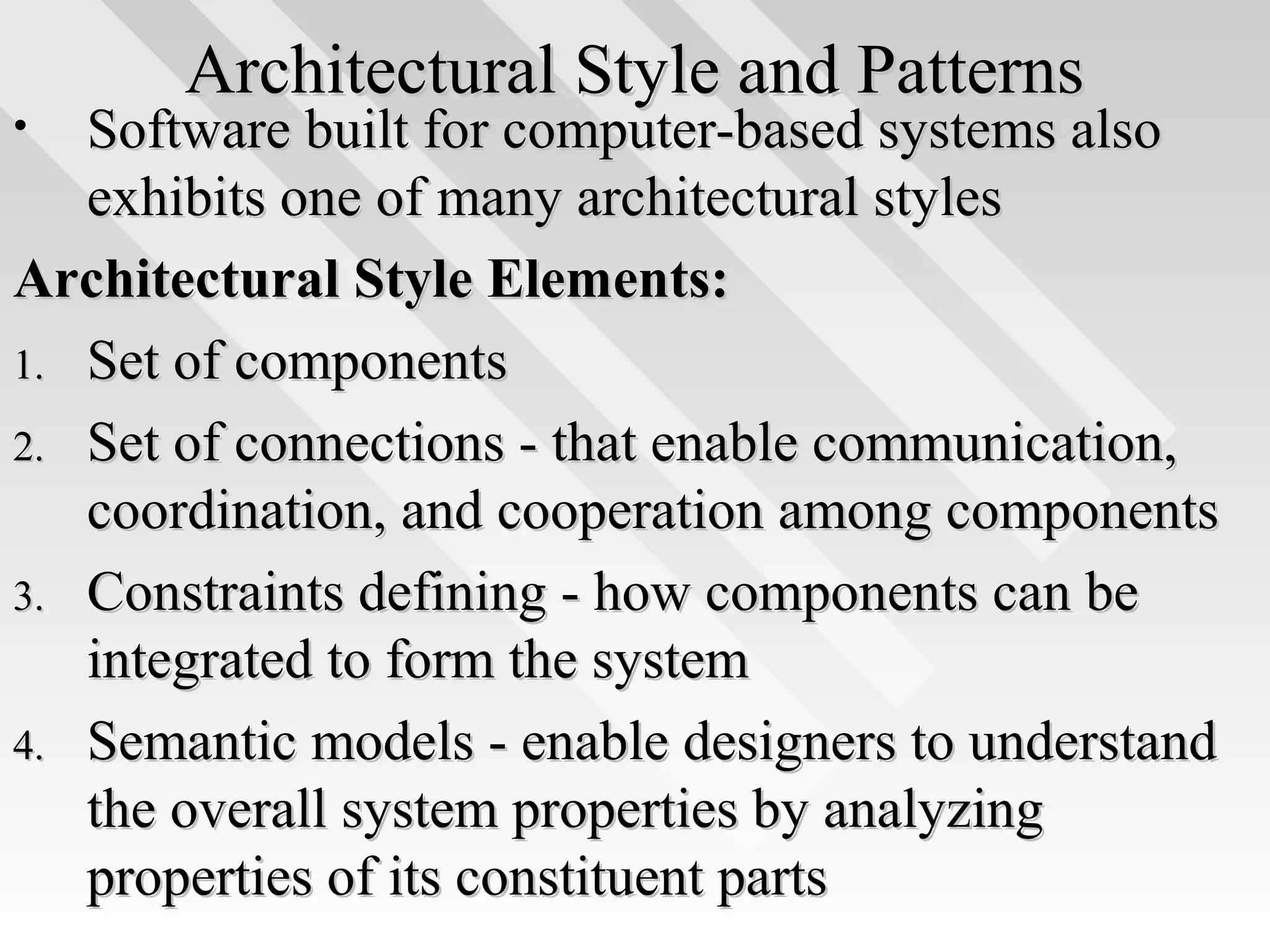 Architectural Style and PatternsArchitectural Style and Patterns
• Software built for computer-based systems alsoSoftware built for computer-based systems also
exhibits one of many architectural stylesexhibits one of many architectural styles
Architectural Style Elements:Architectural Style Elements:
1.1. Set of componentsSet of components
2.2. Set of connections - that enable communication,Set of connections - that enable communication,
coordination, and cooperation among componentscoordination, and cooperation among components
3.3. Constraints defining - how components can beConstraints defining - how components can be
integrated to form the systemintegrated to form the system
4.4. Semantic models - enable designers to understandSemantic models - enable designers to understand
the overall system properties by analyzingthe overall system properties by analyzing
properties of its constituent partsproperties of its constituent parts
 