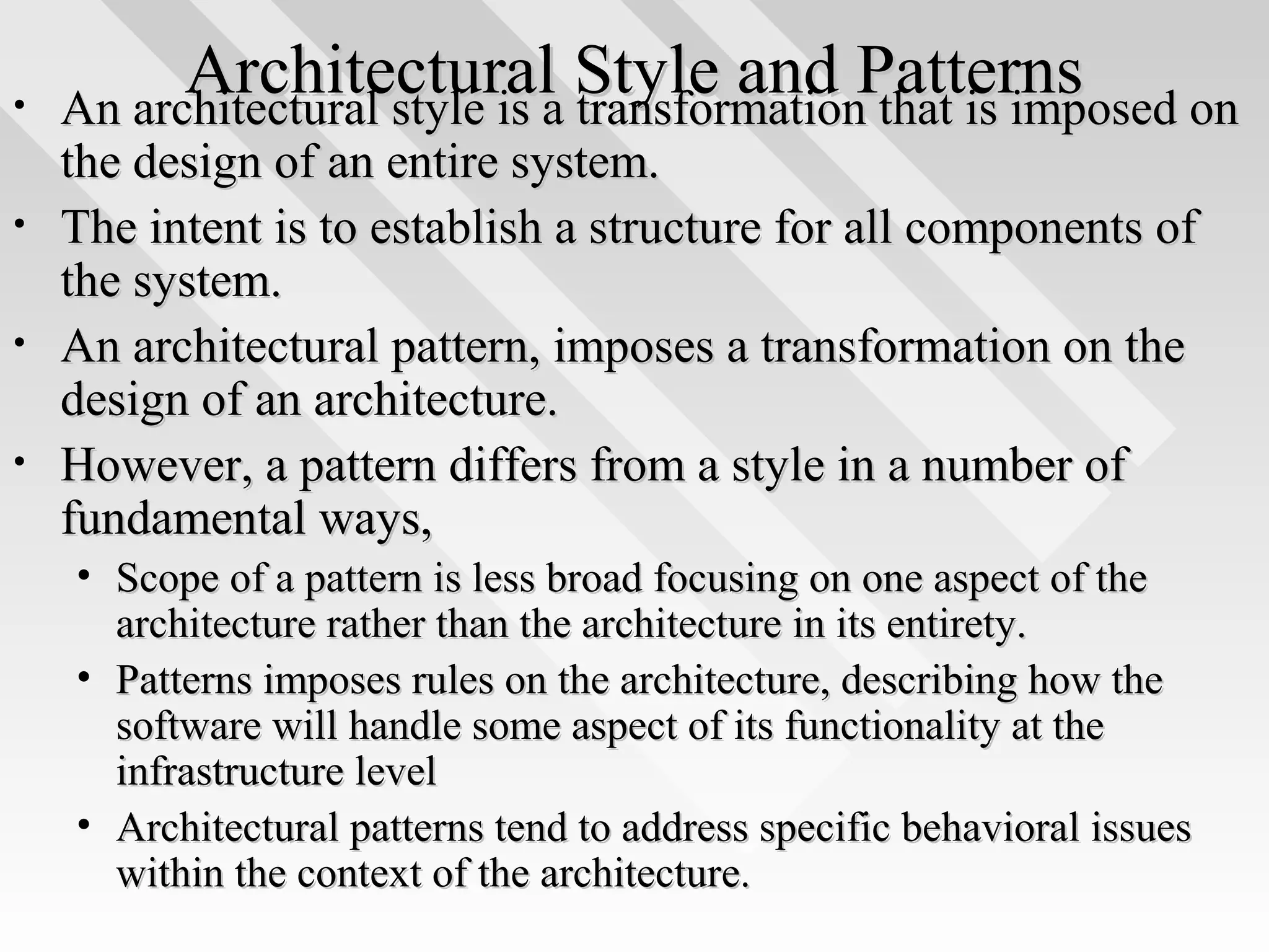 Architectural Style and PatternsArchitectural Style and Patterns• An architectural style is a transformation that is imposed onAn architectural style is a transformation that is imposed on
the design of an entire system.the design of an entire system.
• The intent is to establish a structure for all components ofThe intent is to establish a structure for all components of
the system.the system.
• An architectural pattern, imposes a transformation on theAn architectural pattern, imposes a transformation on the
design of an architecture.design of an architecture.
• However, a pattern differs from a style in a number ofHowever, a pattern differs from a style in a number of
fundamental ways,fundamental ways,
• Scope of a pattern is less broad focusing on one aspect of theScope of a pattern is less broad focusing on one aspect of the
architecture rather than the architecture in its entirety.architecture rather than the architecture in its entirety.
• Patterns imposes rules on the architecture, describing how thePatterns imposes rules on the architecture, describing how the
software will handle some aspect of its functionality at thesoftware will handle some aspect of its functionality at the
infrastructure levelinfrastructure level
• Architectural patterns tend to address specific behavioral issuesArchitectural patterns tend to address specific behavioral issues
within the context of the architecture.within the context of the architecture.
 