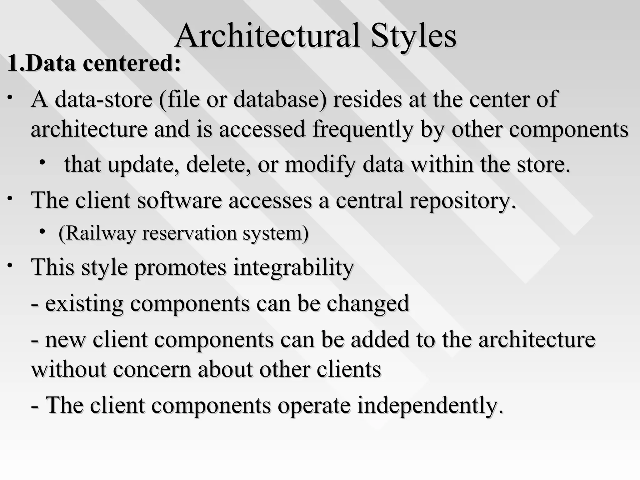 Architectural StylesArchitectural Styles
1.Data centered:1.Data centered:
• A data-store (file or database) resides at the center ofA data-store (file or database) resides at the center of
architecture and is accessed frequently by other componentsarchitecture and is accessed frequently by other components
• that update, delete, or modify data within the store.that update, delete, or modify data within the store.
• The client software accesses a central repository.The client software accesses a central repository.
• (Railway reservation system)(Railway reservation system)
• This style promotes integrabilityThis style promotes integrability
- existing components can be changed- existing components can be changed
- new client components can be added to the architecture- new client components can be added to the architecture
without concern about other clientswithout concern about other clients
- The client components operate independently.- The client components operate independently.
 