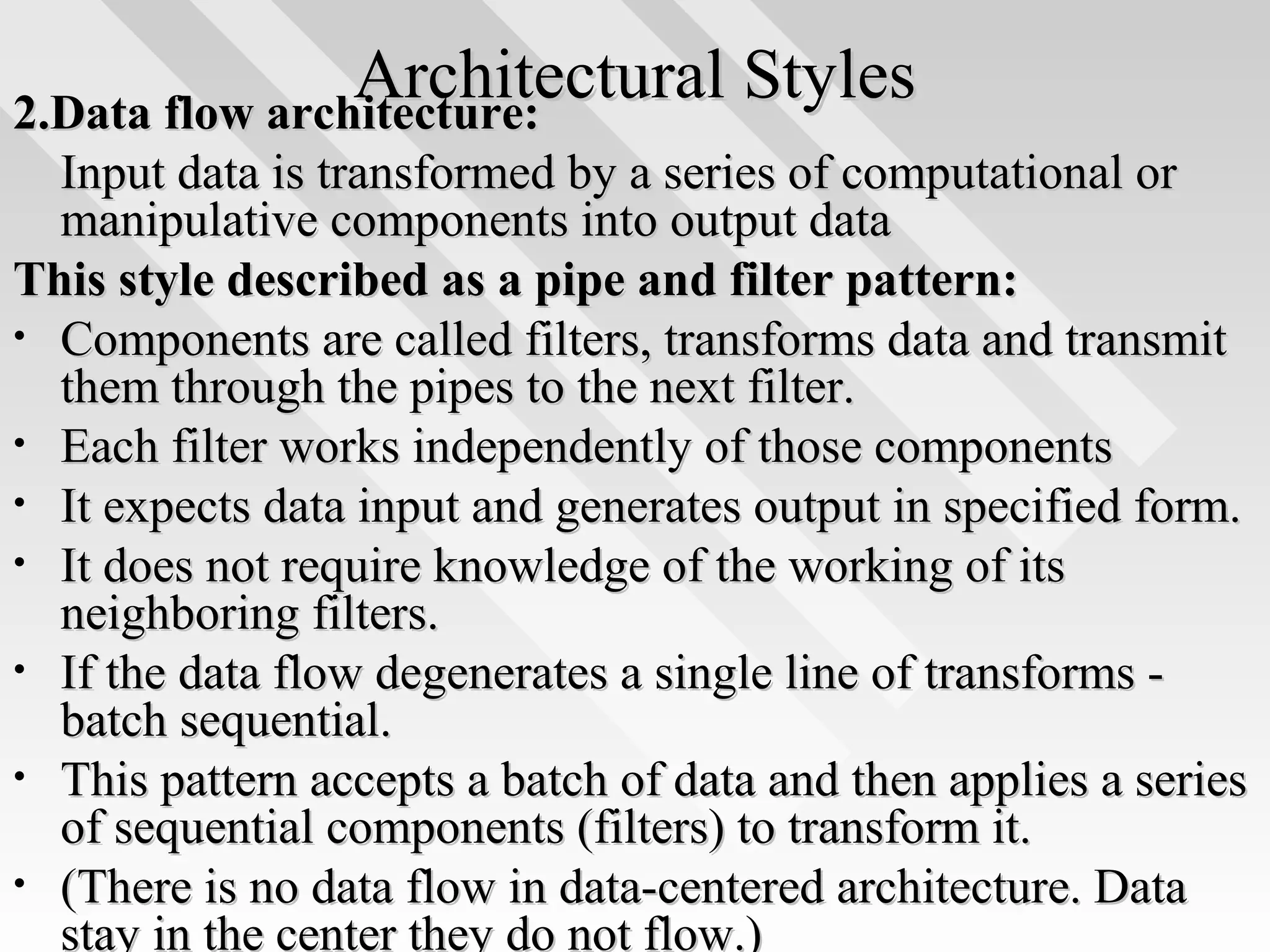 Architectural StylesArchitectural Styles2.Data flow architecture:2.Data flow architecture:
Input data is transformed by a series of computational orInput data is transformed by a series of computational or
manipulative components into output datamanipulative components into output data
This style described as a pipe and filter pattern:This style described as a pipe and filter pattern:
• Components are called filters, transforms data and transmitComponents are called filters, transforms data and transmit
them through the pipes to the next filter.them through the pipes to the next filter.
• Each filter works independently of those componentsEach filter works independently of those components
• It expects data input and generates output in specified form.It expects data input and generates output in specified form.
• It does not require knowledge of the working of itsIt does not require knowledge of the working of its
neighboring filters.neighboring filters.
• If the data flow degenerates a single line of transforms -If the data flow degenerates a single line of transforms -
batch sequential.batch sequential.
• This pattern accepts a batch of data and then applies a seriesThis pattern accepts a batch of data and then applies a series
of sequential components (filters) to transform it.of sequential components (filters) to transform it.
• (There is no data flow in data-centered architecture. Data(There is no data flow in data-centered architecture. Data
stay in the center they do not flow.)stay in the center they do not flow.)
 