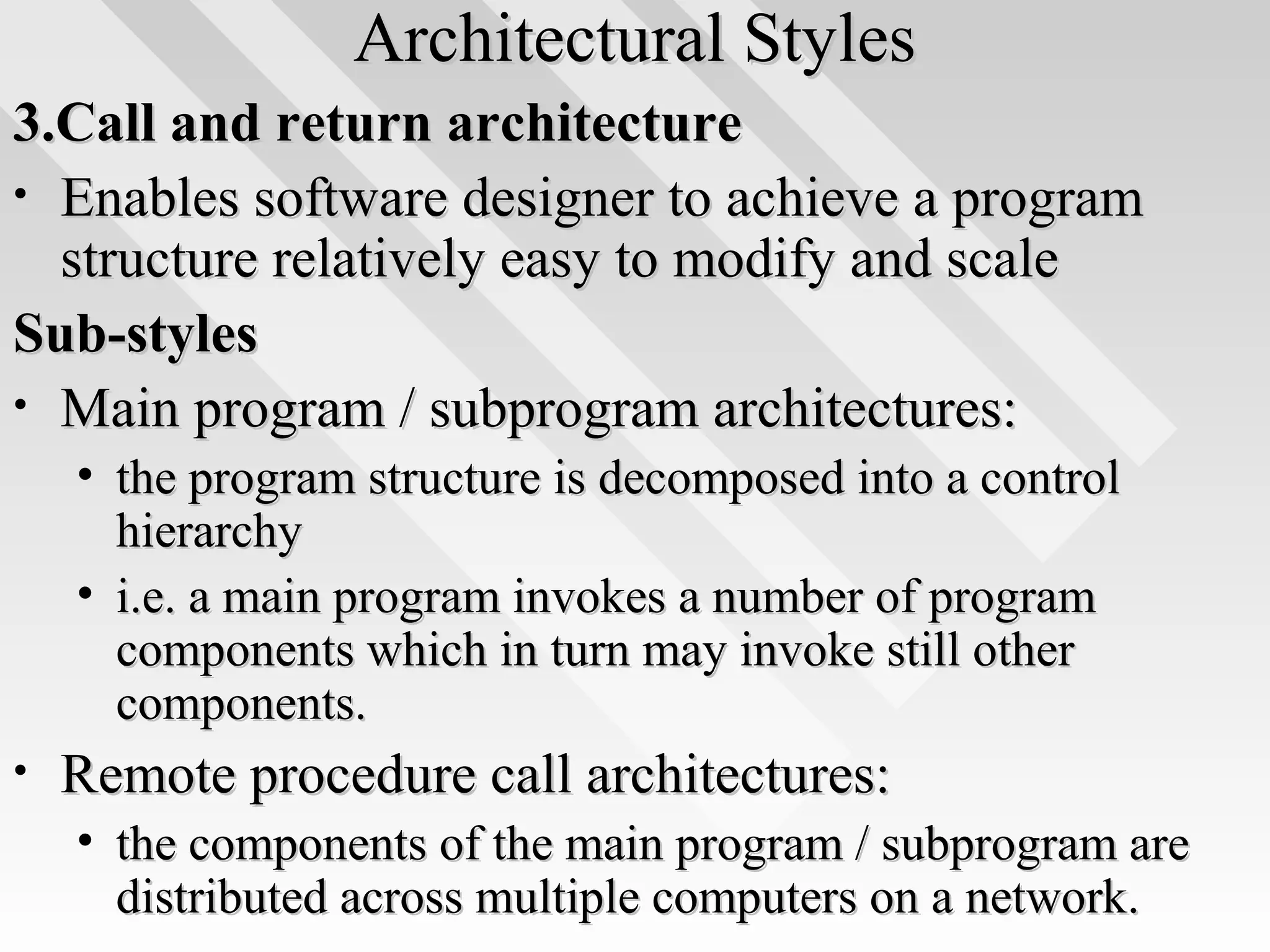 Architectural StylesArchitectural Styles
3.Call and return architecture3.Call and return architecture
• Enables software designer to achieve a programEnables software designer to achieve a program
structure relatively easy to modify and scalestructure relatively easy to modify and scale
Sub-stylesSub-styles
• Main program / subprogram architectures:Main program / subprogram architectures:
• the program structure is decomposed into a controlthe program structure is decomposed into a control
hierarchyhierarchy
• i.e. a main program invokes a number of programi.e. a main program invokes a number of program
components which in turn may invoke still othercomponents which in turn may invoke still other
components.components.
• Remote procedure call architectures:Remote procedure call architectures:
• the components of the main program / subprogram arethe components of the main program / subprogram are
distributed across multiple computers on a network.distributed across multiple computers on a network.
 