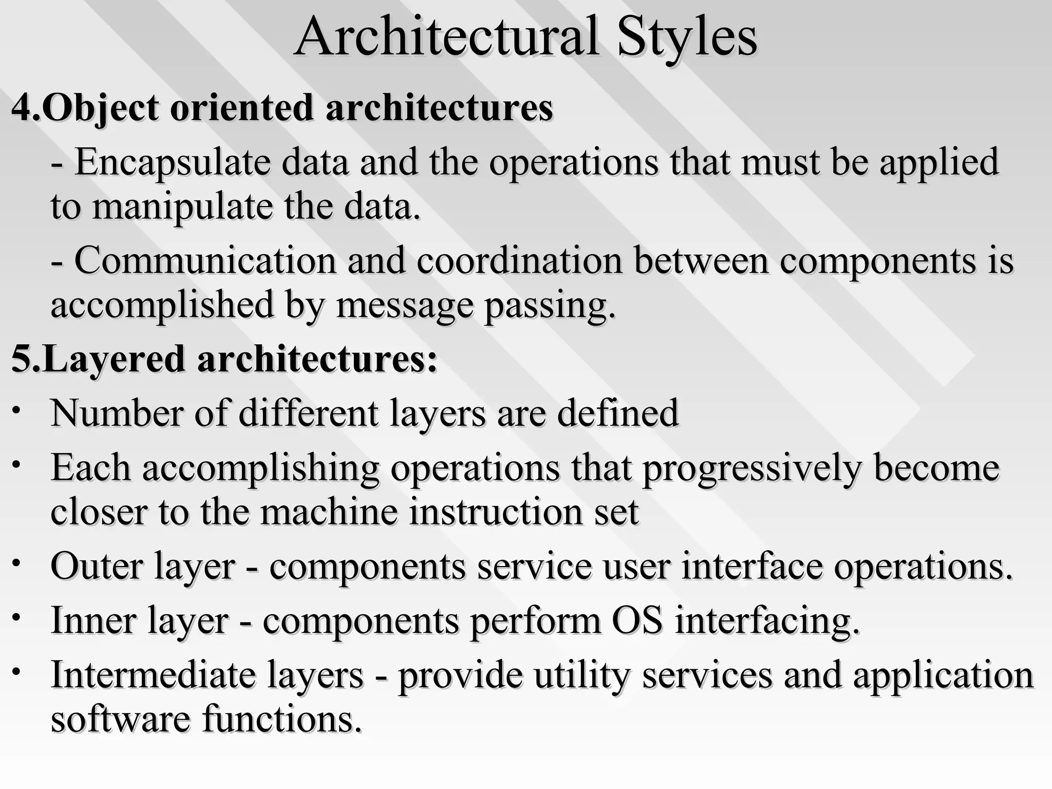 Architectural StylesArchitectural Styles
4.Object oriented architectures4.Object oriented architectures
- Encapsulate data and the operations that must be applied- Encapsulate data and the operations that must be applied
to manipulate the data.to manipulate the data.
- Communication and coordination between components is- Communication and coordination between components is
accomplished by message passing.accomplished by message passing.
5.Layered architectures:5.Layered architectures:
• Number of different layers are definedNumber of different layers are defined
• Each accomplishing operations that progressively becomeEach accomplishing operations that progressively become
closer to the machine instruction setcloser to the machine instruction set
• Outer layer - components service user interface operations.Outer layer - components service user interface operations.
• Inner layer - components perform OS interfacing.Inner layer - components perform OS interfacing.
• Intermediate layers - provide utility services and applicationIntermediate layers - provide utility services and application
software functions.software functions.
 
