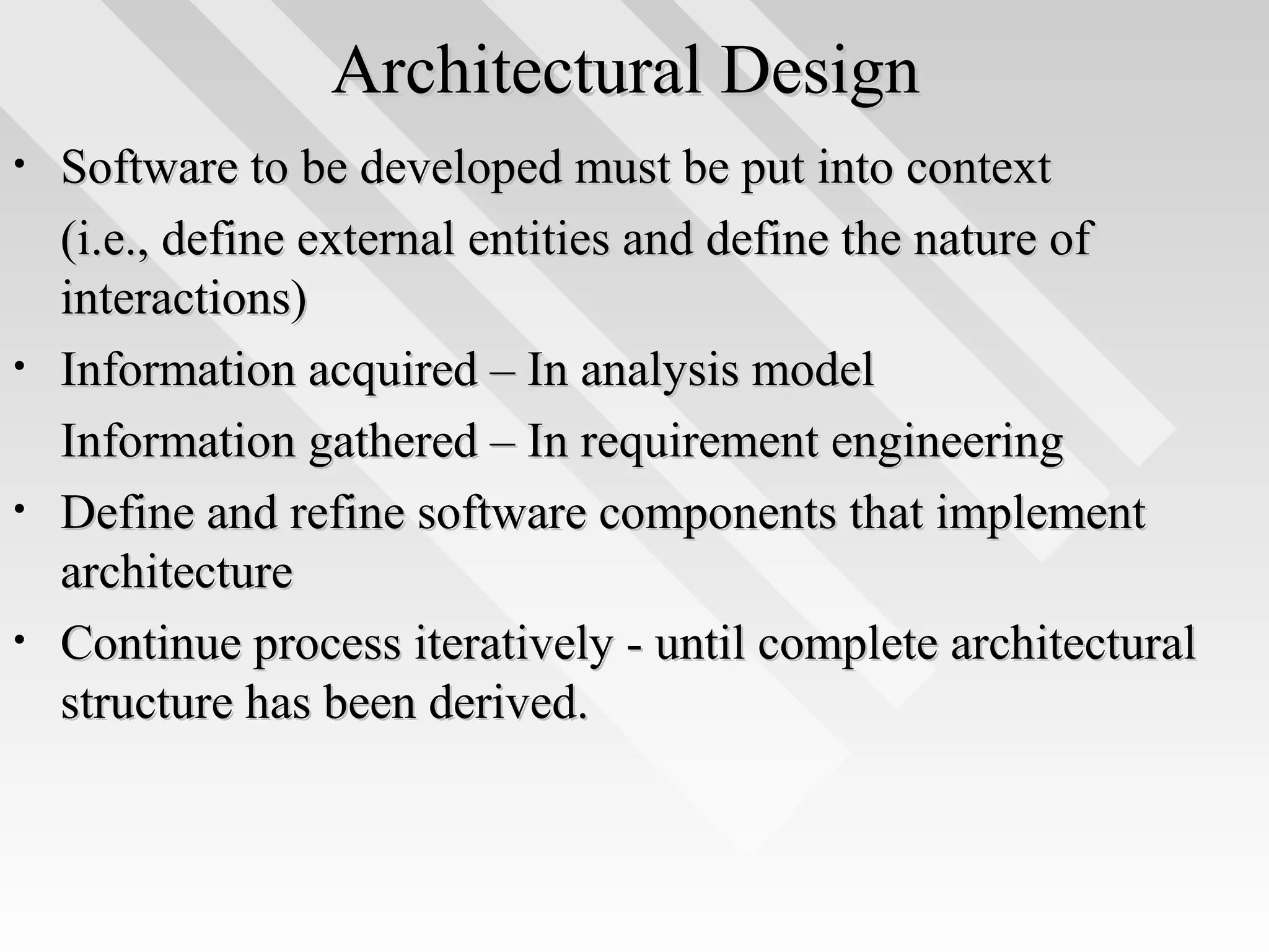 Architectural DesignArchitectural Design
• Software to be developed must be put into contextSoftware to be developed must be put into context
(i.e., define external entities and define the nature of(i.e., define external entities and define the nature of
interactions)interactions)
• Information acquired – In analysis modelInformation acquired – In analysis model
Information gathered – In requirement engineeringInformation gathered – In requirement engineering
• Define and refine software components that implementDefine and refine software components that implement
architecturearchitecture
• Continue process iteratively - until complete architecturalContinue process iteratively - until complete architectural
structure has been derived.structure has been derived.
 