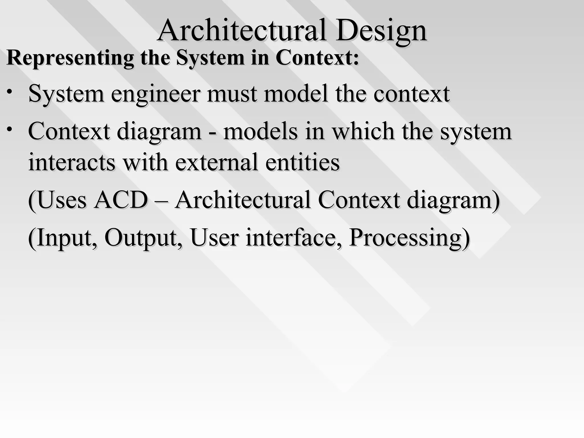 Architectural DesignArchitectural Design
Representing the System in Context:Representing the System in Context:
• System engineer must model the contextSystem engineer must model the context
• Context diagram - models in which the systemContext diagram - models in which the system
interacts with external entitiesinteracts with external entities
(Uses ACD – Architectural Context diagram)(Uses ACD – Architectural Context diagram)
(Input, Output, User interface, Processing)(Input, Output, User interface, Processing)
 