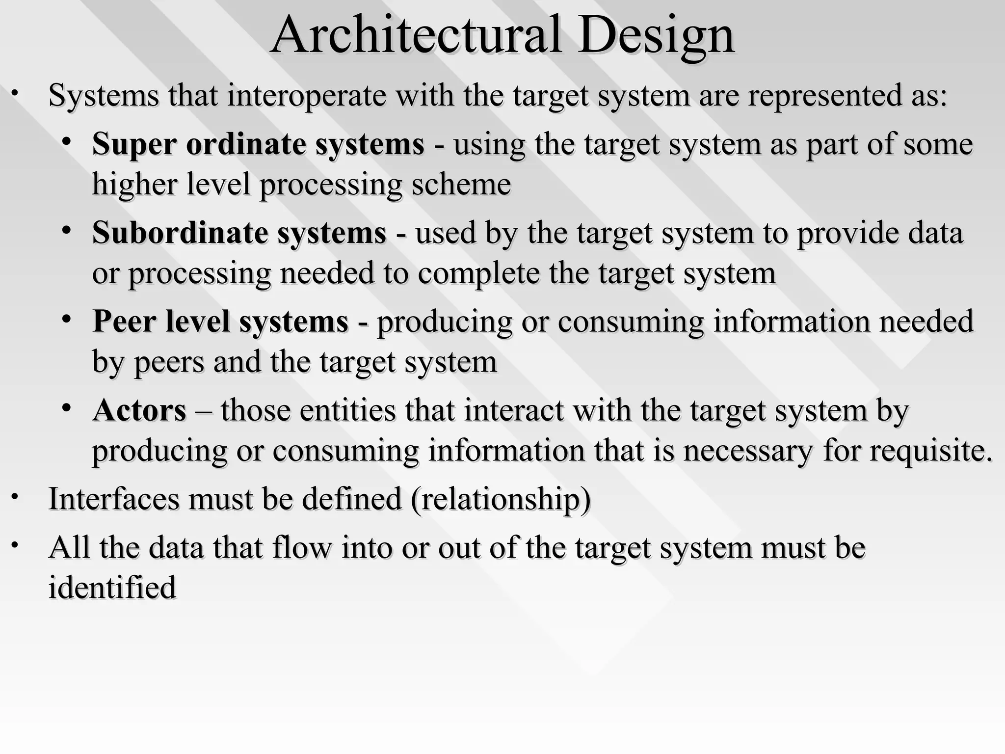 Architectural DesignArchitectural Design
• Systems that interoperate with the target system are represented as:Systems that interoperate with the target system are represented as:
• Super ordinate systemsSuper ordinate systems - using the target system as part of some- using the target system as part of some
higher level processing schemehigher level processing scheme
• Subordinate systemsSubordinate systems - used by the target system to provide data- used by the target system to provide data
or processing needed to complete the target systemor processing needed to complete the target system
• Peer level systemsPeer level systems - producing or consuming information needed- producing or consuming information needed
by peers and the target systemby peers and the target system
• ActorsActors – those entities that interact with the target system by– those entities that interact with the target system by
producing or consuming information that is necessary for requisite.producing or consuming information that is necessary for requisite.
• Interfaces must be defined (relationship)Interfaces must be defined (relationship)
• All the data that flow into or out of the target system must beAll the data that flow into or out of the target system must be
identifiedidentified
 