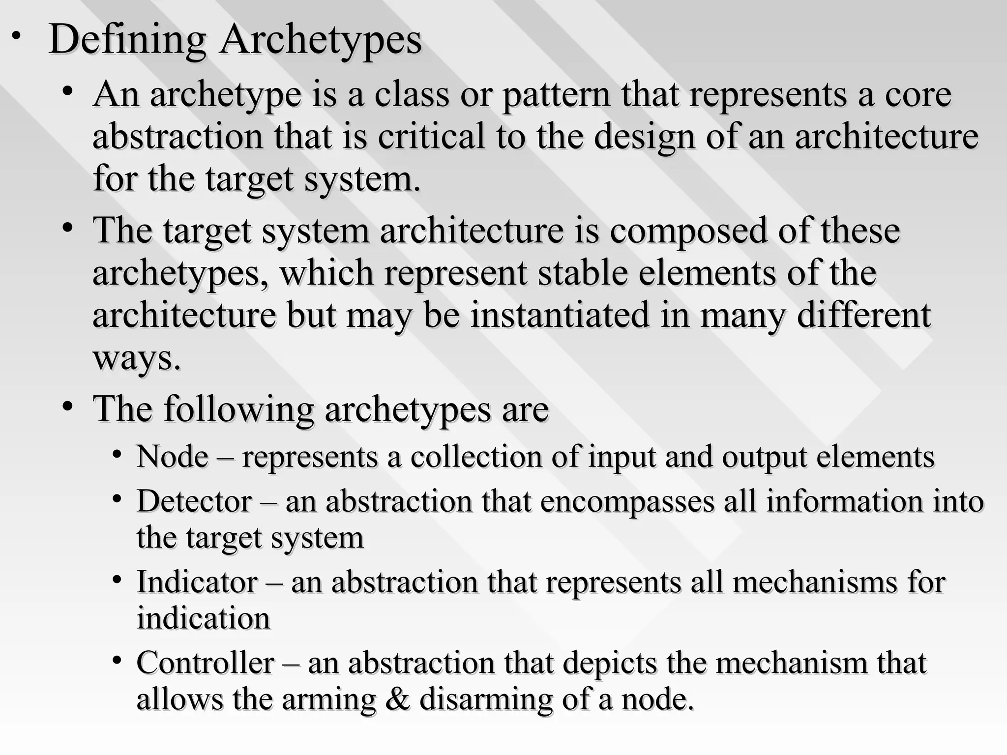 • Defining ArchetypesDefining Archetypes
• An archetype is a class or pattern that represents a coreAn archetype is a class or pattern that represents a core
abstraction that is critical to the design of an architectureabstraction that is critical to the design of an architecture
for the target system.for the target system.
• The target system architecture is composed of theseThe target system architecture is composed of these
archetypes, which represent stable elements of thearchetypes, which represent stable elements of the
architecture but may be instantiated in many differentarchitecture but may be instantiated in many different
ways.ways.
• The following archetypes areThe following archetypes are
• Node – represents a collection of input and output elementsNode – represents a collection of input and output elements
• Detector – an abstraction that encompasses all information intoDetector – an abstraction that encompasses all information into
the target systemthe target system
• Indicator – an abstraction that represents all mechanisms forIndicator – an abstraction that represents all mechanisms for
indicationindication
• Controller – an abstraction that depicts the mechanism thatController – an abstraction that depicts the mechanism that
allows the arming & disarming of a node.allows the arming & disarming of a node.
 