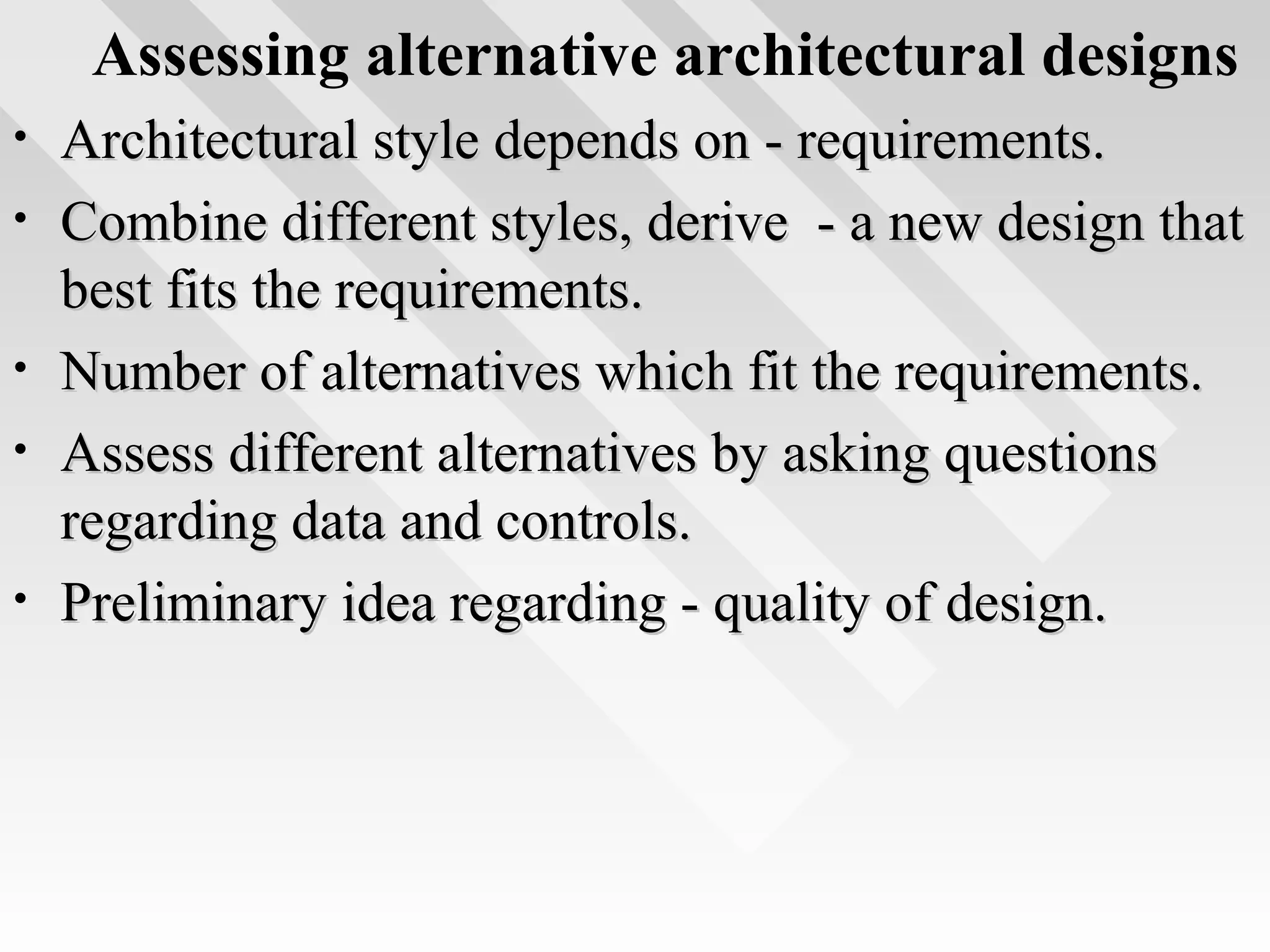 Assessing alternative architectural designs
• Architectural style depends on - requirements.Architectural style depends on - requirements.
• Combine different styles, derive - a new design thatCombine different styles, derive - a new design that
best fits the requirements.best fits the requirements.
• Number of alternatives which fit the requirements.Number of alternatives which fit the requirements.
• Assess different alternatives by asking questionsAssess different alternatives by asking questions
regarding data and controls.regarding data and controls.
• Preliminary idea regarding - quality of design.Preliminary idea regarding - quality of design.
 