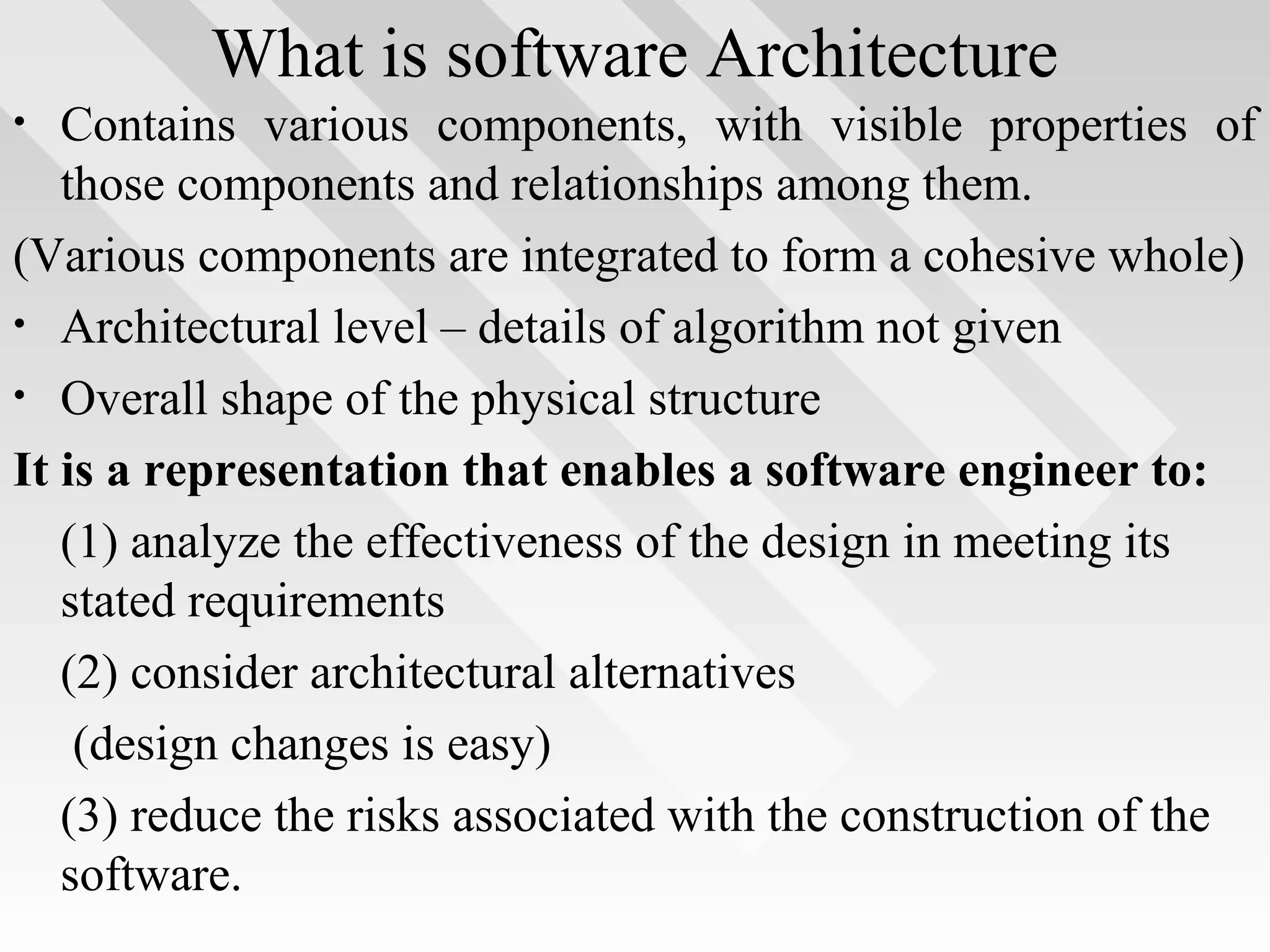 What is software Architecture
• Contains various components, with visible properties of
those components and relationships among them.
(Various components are integrated to form a cohesive whole)
• Architectural level – details of algorithm not given
• Overall shape of the physical structure
It is a representation that enables a software engineer to:
(1) analyze the effectiveness of the design in meeting its
stated requirements
(2) consider architectural alternatives
(design changes is easy)
(3) reduce the risks associated with the construction of the
software.
 