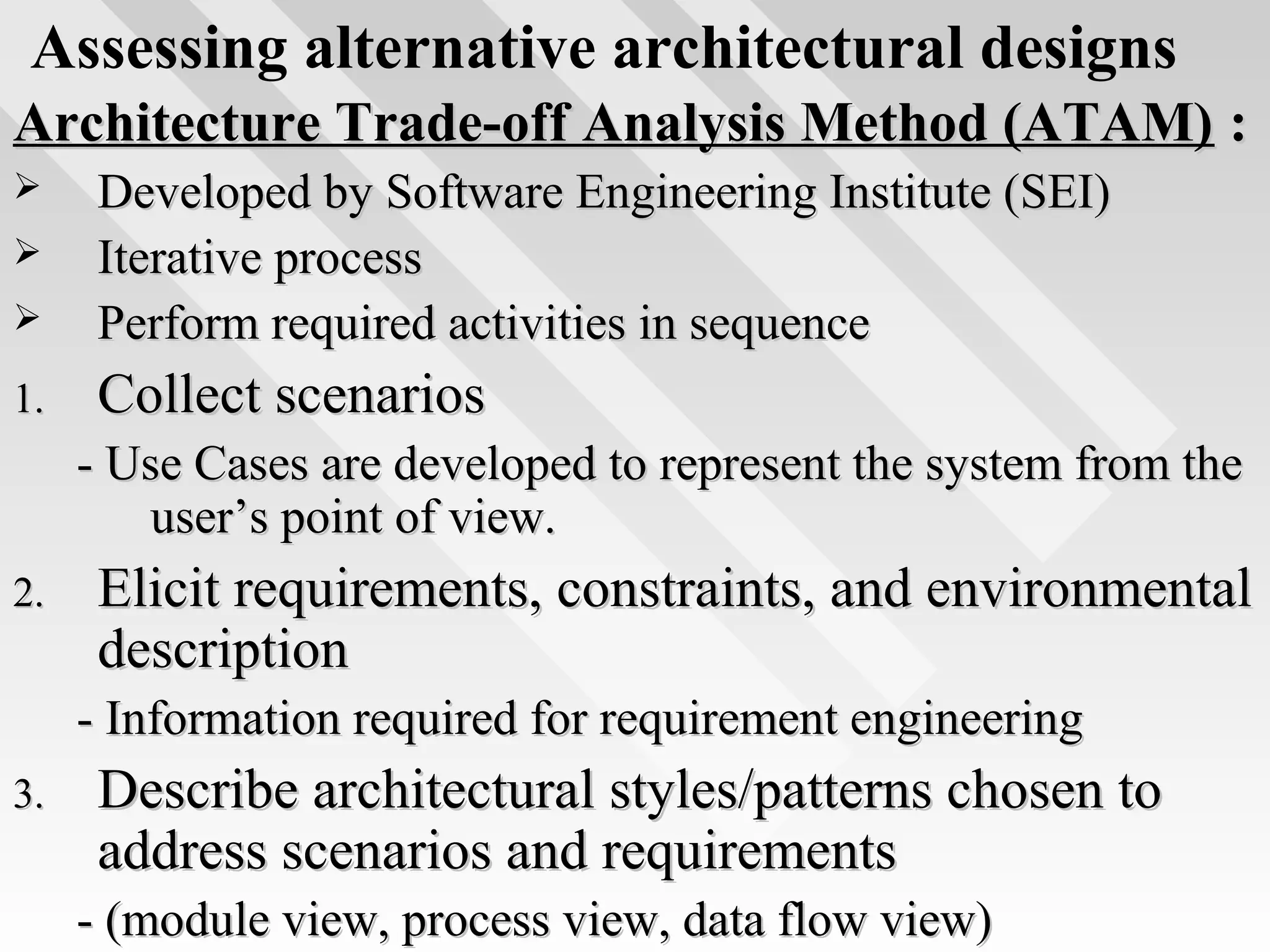 Assessing alternative architectural designs
Architecture Trade-off Analysis Method (ATAM)Architecture Trade-off Analysis Method (ATAM) ::
 Developed by Software Engineering Institute (SEI)Developed by Software Engineering Institute (SEI)
 Iterative processIterative process
 Perform required activities in sequencePerform required activities in sequence
1.1. Collect scenariosCollect scenarios
- Use Cases are developed to represent the system from the- Use Cases are developed to represent the system from the
user’s point of view.user’s point of view.
2.2. Elicit requirements, constraints, and environmentalElicit requirements, constraints, and environmental
descriptiondescription
- Information required for requirement engineering- Information required for requirement engineering
3.3. Describe architectural styles/patterns chosen toDescribe architectural styles/patterns chosen to
address scenarios and requirementsaddress scenarios and requirements
- (module view, process view, data flow view)- (module view, process view, data flow view)
 
