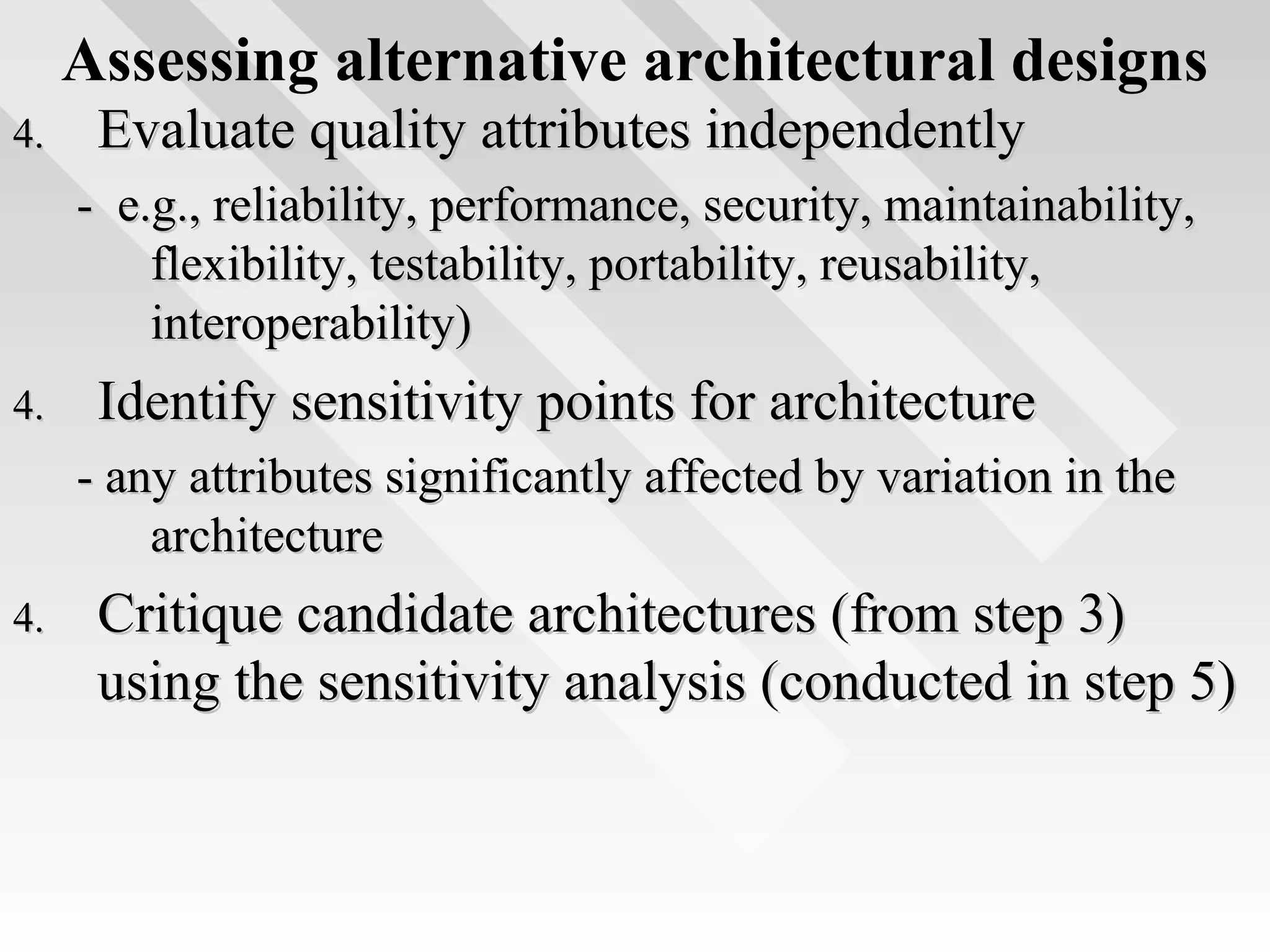Assessing alternative architectural designs
4.4. Evaluate quality attributes independentlyEvaluate quality attributes independently
- e.g., reliability, performance, security, maintainability,- e.g., reliability, performance, security, maintainability,
flexibility, testability, portability, reusability,flexibility, testability, portability, reusability,
interoperability)interoperability)
4.4. Identify sensitivity points for architectureIdentify sensitivity points for architecture
- any attributes significantly affected by variation in the- any attributes significantly affected by variation in the
architecturearchitecture
4.4. Critique candidate architectures (from step 3)Critique candidate architectures (from step 3)
using the sensitivity analysis (conducted in step 5)using the sensitivity analysis (conducted in step 5)
 