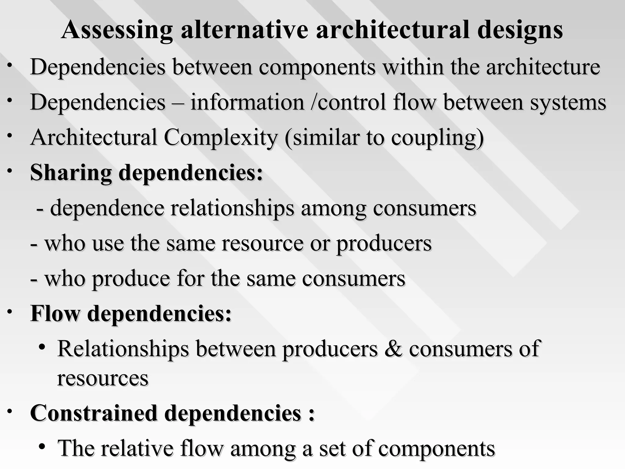 Assessing alternative architectural designs
• Dependencies between components within the architectureDependencies between components within the architecture
• Dependencies – information /control flow between systemsDependencies – information /control flow between systems
• Architectural Complexity (similar to coupling)Architectural Complexity (similar to coupling)
• Sharing dependencies:Sharing dependencies:
- dependence relationships among consumers- dependence relationships among consumers
- who use the same resource or producers- who use the same resource or producers
- who produce for the same consumers- who produce for the same consumers
• Flow dependencies:Flow dependencies:
• Relationships between producers & consumers ofRelationships between producers & consumers of
resourcesresources
• Constrained dependencies :Constrained dependencies :
• The relative flow among a set of componentsThe relative flow among a set of components
 