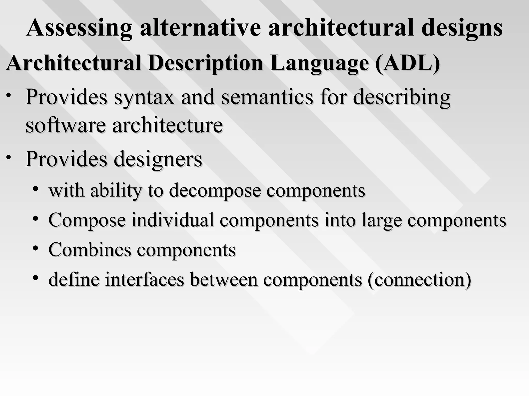 Assessing alternative architectural designs
Architectural Description Language (ADL)Architectural Description Language (ADL)
• Provides syntax and semantics for describingProvides syntax and semantics for describing
software architecturesoftware architecture
• Provides designersProvides designers
• with ability to decompose componentswith ability to decompose components
• Compose individual components into large componentsCompose individual components into large components
• Combines componentsCombines components
• define interfaces between components (connection)define interfaces between components (connection)
 