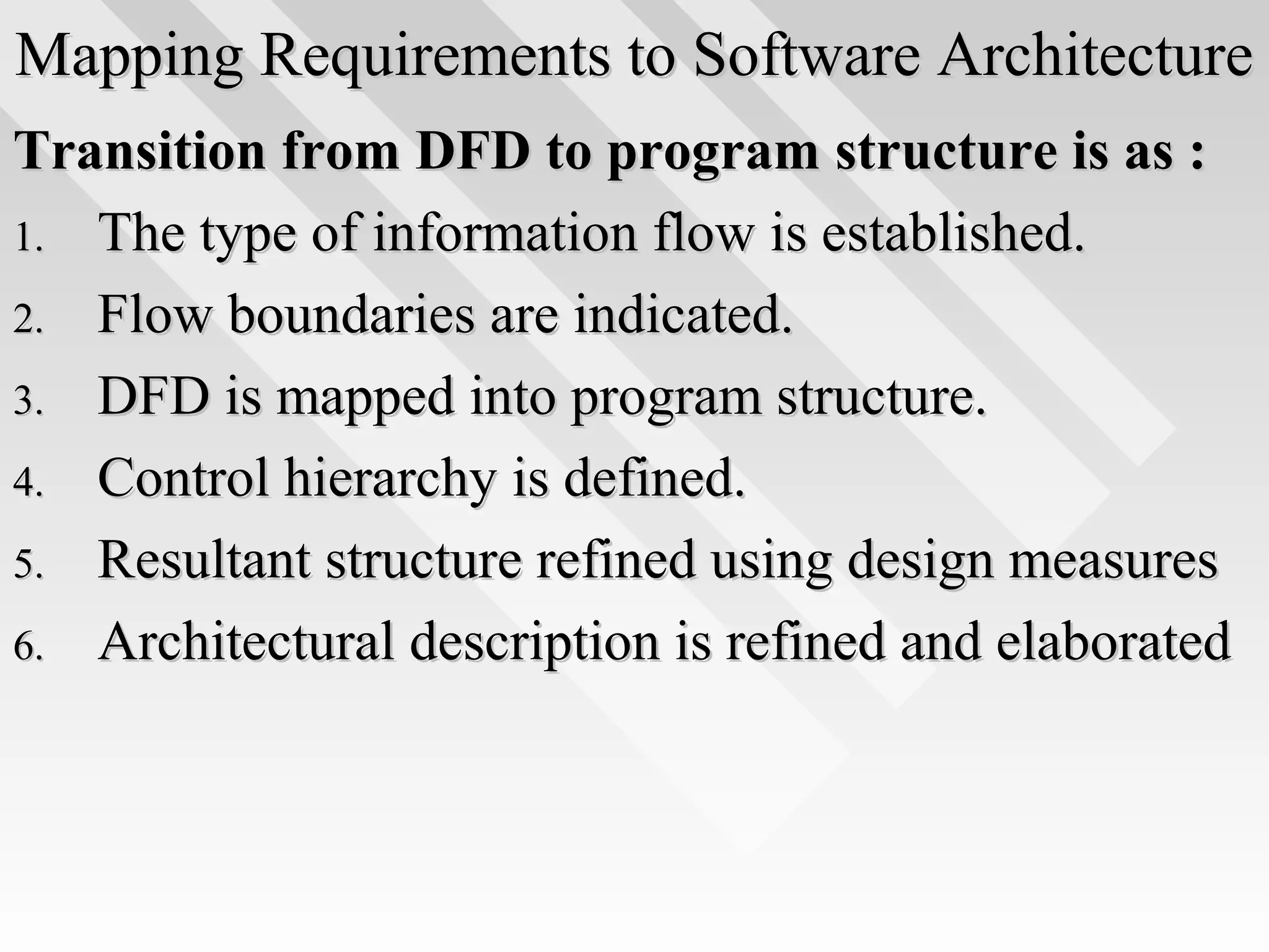 Mapping Requirements to Software ArchitectureMapping Requirements to Software Architecture
Transition from DFD to program structure is as :Transition from DFD to program structure is as :
1.1. The type of information flow is established.The type of information flow is established.
2.2. Flow boundaries are indicated.Flow boundaries are indicated.
3.3. DFD is mapped into program structure.DFD is mapped into program structure.
4.4. Control hierarchy is defined.Control hierarchy is defined.
5.5. Resultant structure refined using design measuresResultant structure refined using design measures
6.6. Architectural description is refined and elaboratedArchitectural description is refined and elaborated
 