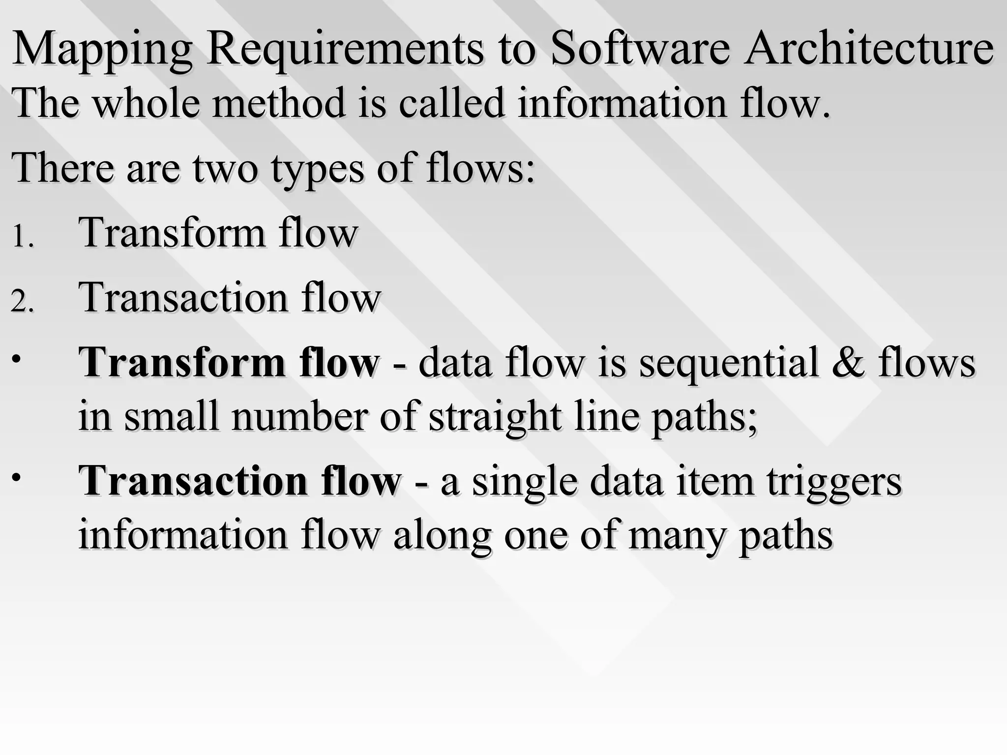 Mapping Requirements to Software ArchitectureMapping Requirements to Software Architecture
The whole method is called information flow.The whole method is called information flow.
There are two types of flows:There are two types of flows:
1.1. Transform flowTransform flow
2.2. Transaction flowTransaction flow
• Transform flowTransform flow - data flow is sequential & flows- data flow is sequential & flows
in small number of straight line paths;in small number of straight line paths;
• Transaction flowTransaction flow - a single data item triggers- a single data item triggers
information flow along one of many pathsinformation flow along one of many paths
 