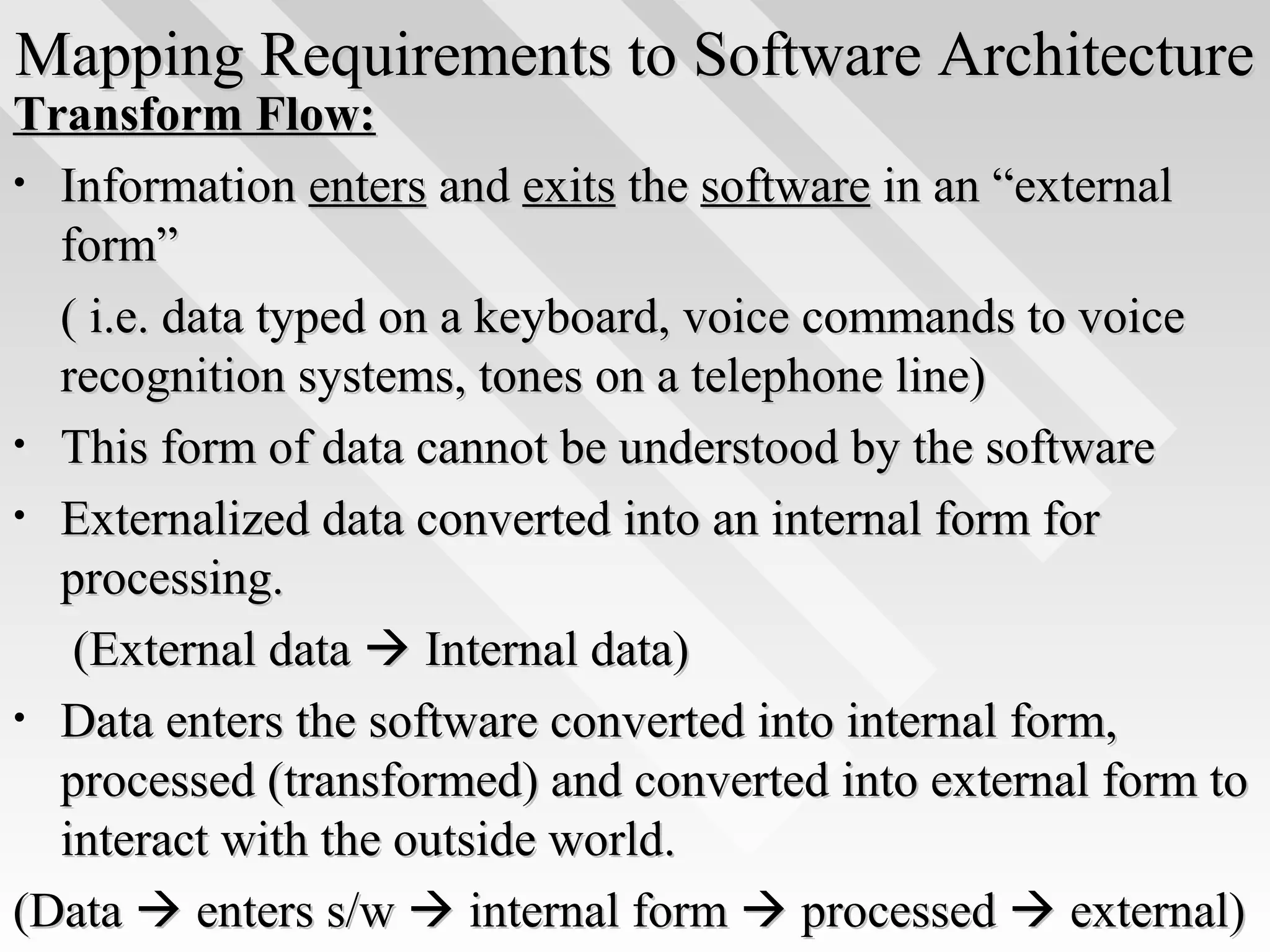 Mapping Requirements to Software ArchitectureMapping Requirements to Software Architecture
Transform Flow:Transform Flow:
• InformationInformation entersenters andand exitsexits thethe softwaresoftware in an “externalin an “external
form”form”
( i.e. data typed on a keyboard, voice commands to voice( i.e. data typed on a keyboard, voice commands to voice
recognition systems, tones on a telephone line)recognition systems, tones on a telephone line)
• This form of data cannot be understood by the softwareThis form of data cannot be understood by the software
• Externalized data converted into an internal form forExternalized data converted into an internal form for
processing.processing.
(External data(External data  Internal data)Internal data)
• Data enters the software converted into internal form,Data enters the software converted into internal form,
processed (transformed) and converted into external form toprocessed (transformed) and converted into external form to
interact with the outside world.interact with the outside world.
(Data(Data  enters s/wenters s/w  internal forminternal form  processedprocessed  external)external)
 