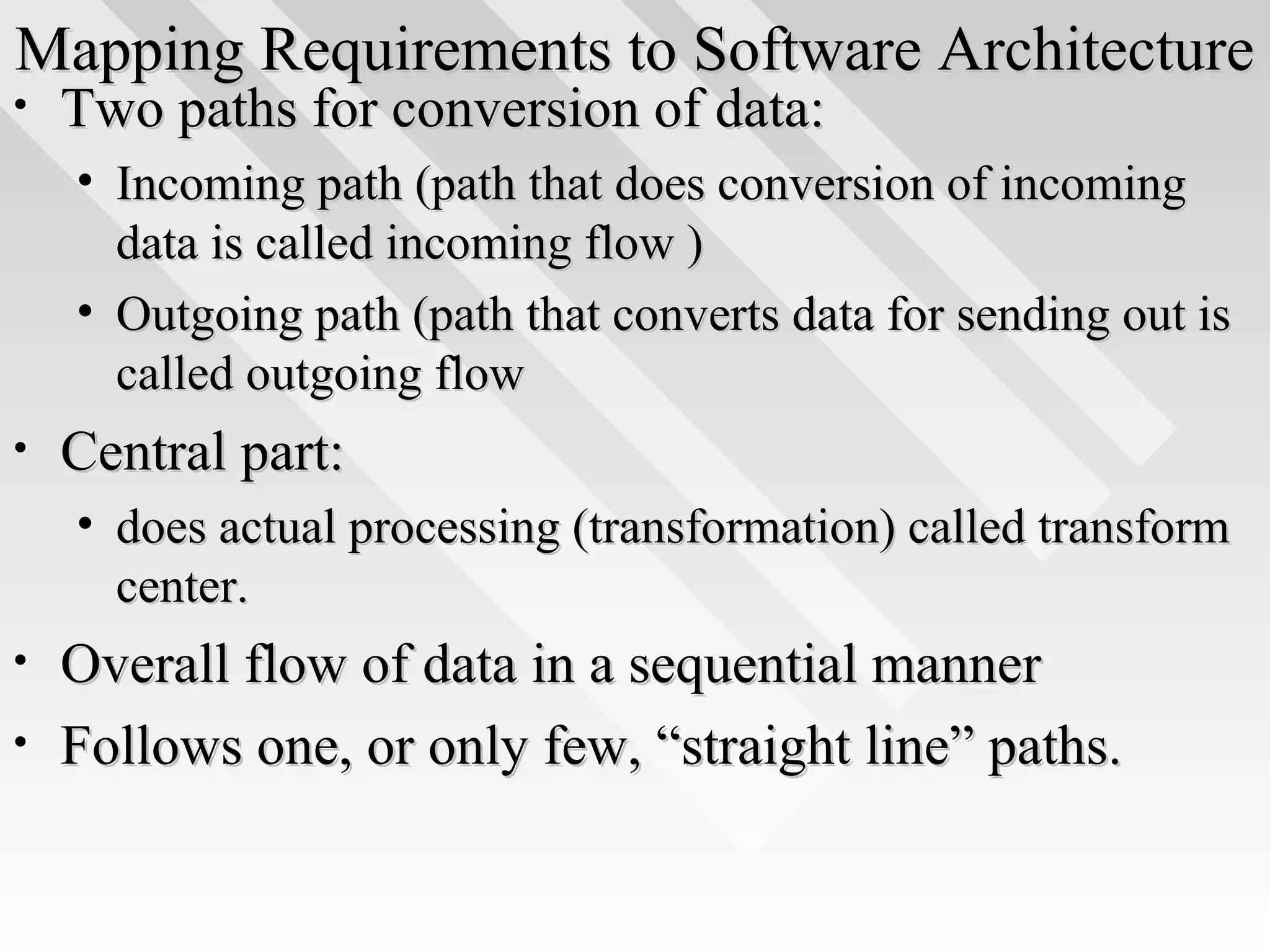 Mapping Requirements to Software ArchitectureMapping Requirements to Software Architecture
• Two paths for conversion of data:Two paths for conversion of data:
• Incoming path (path that does conversion of incomingIncoming path (path that does conversion of incoming
data is called incoming flow )data is called incoming flow )
• Outgoing path (path that converts data for sending out isOutgoing path (path that converts data for sending out is
called outgoing flowcalled outgoing flow
• Central part:Central part:
• does actual processing (transformation) called transformdoes actual processing (transformation) called transform
center.center.
• Overall flow of data in a sequential mannerOverall flow of data in a sequential manner
• Follows one, or only few, “straight line” paths.Follows one, or only few, “straight line” paths.
 