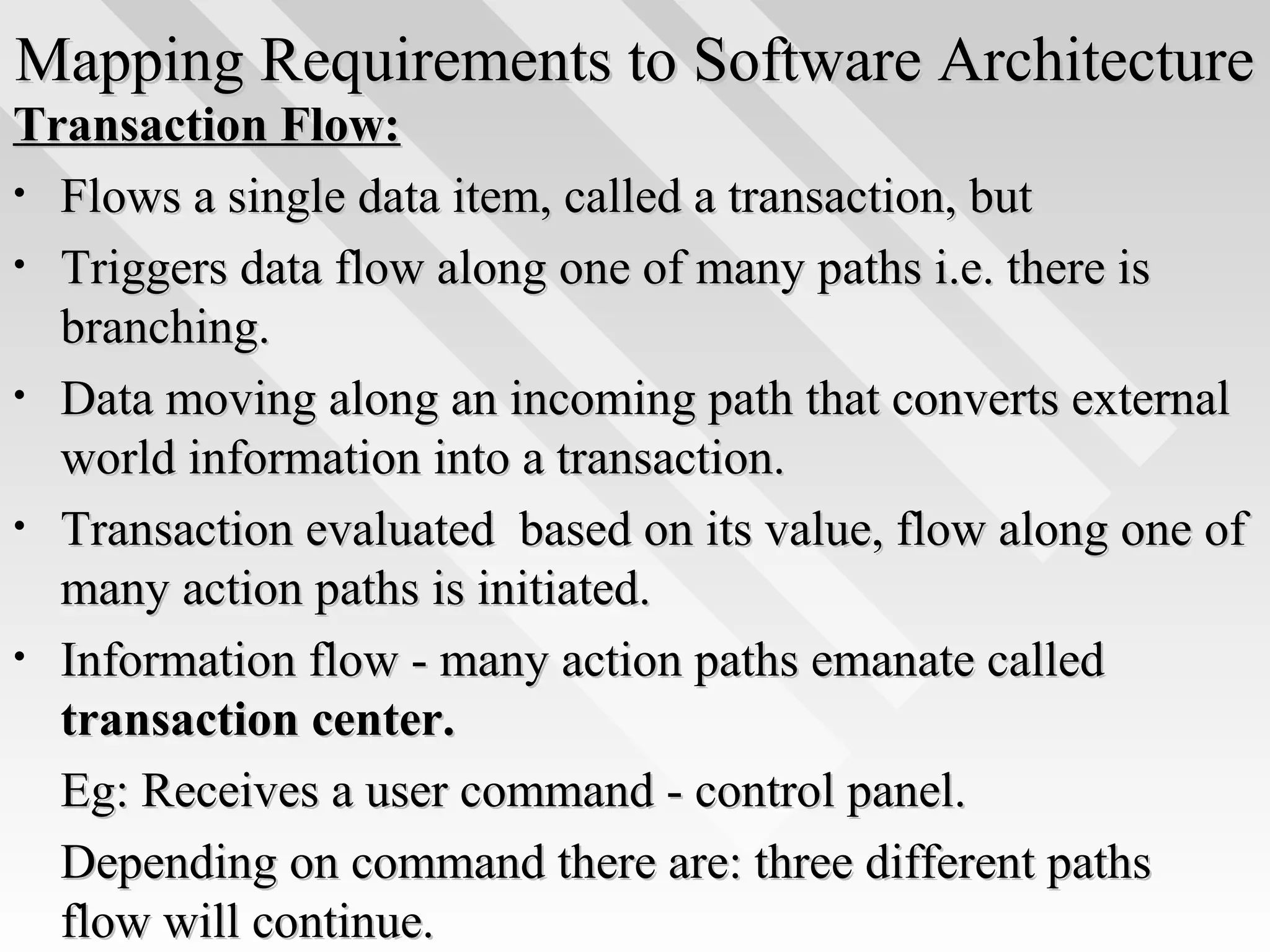 Mapping Requirements to Software ArchitectureMapping Requirements to Software Architecture
Transaction Flow:Transaction Flow:
• Flows a single data item, called a transaction, butFlows a single data item, called a transaction, but
• Triggers data flow along one of many paths i.e. there isTriggers data flow along one of many paths i.e. there is
branching.branching.
• Data moving along an incoming path that converts externalData moving along an incoming path that converts external
world information into a transaction.world information into a transaction.
• Transaction evaluated based on its value, flow along one ofTransaction evaluated based on its value, flow along one of
many action paths is initiated.many action paths is initiated.
• Information flow - many action paths emanate calledInformation flow - many action paths emanate called
transaction center.transaction center.
Eg: Receives a user command - control panel.Eg: Receives a user command - control panel.
Depending on command there are: three different pathsDepending on command there are: three different paths
flow will continue.flow will continue.
 