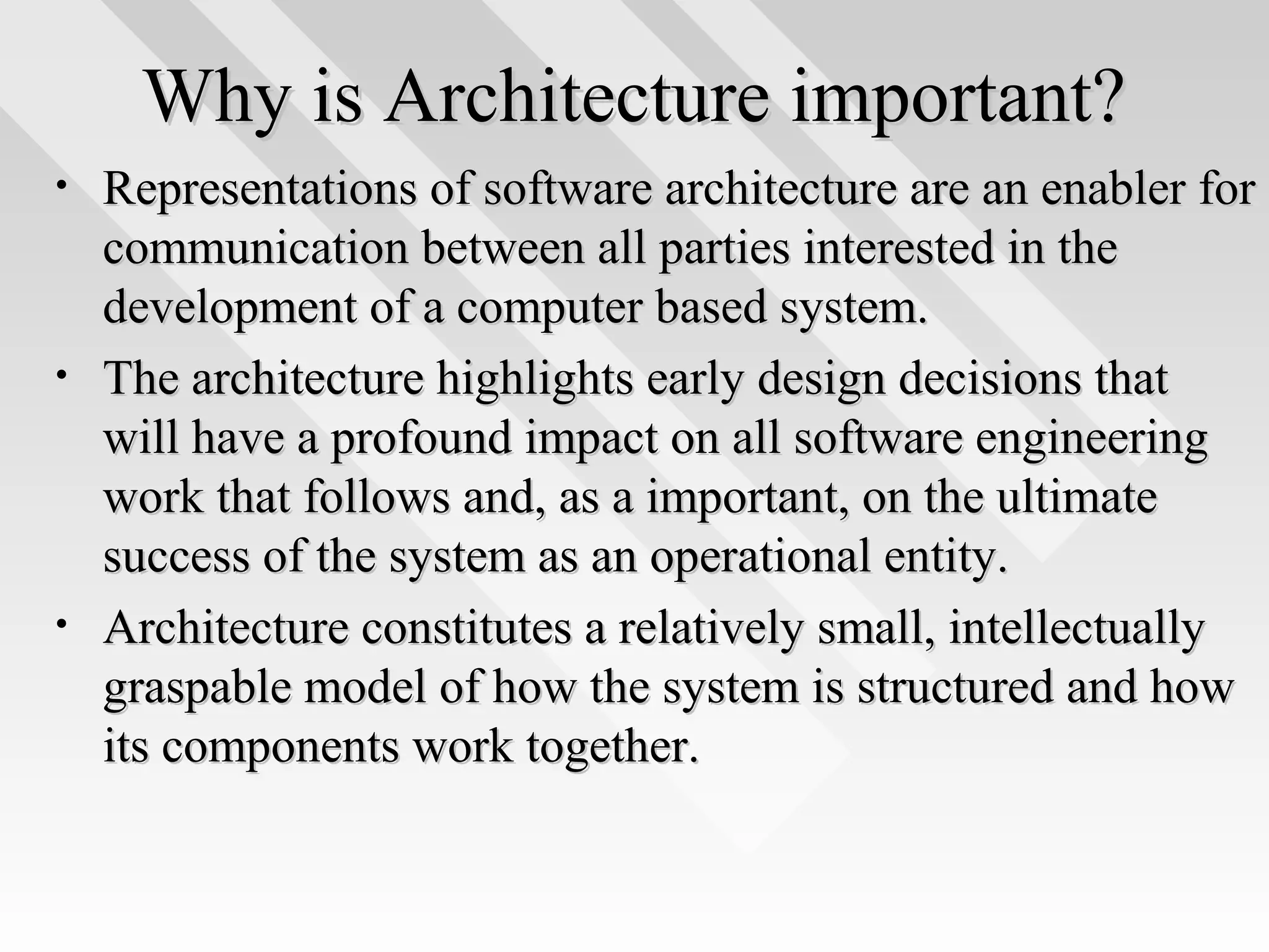 Why is Architecture important?Why is Architecture important?
• Representations of software architecture are an enabler forRepresentations of software architecture are an enabler for
communication between all parties interested in thecommunication between all parties interested in the
development of a computer based system.development of a computer based system.
• The architecture highlights early design decisions thatThe architecture highlights early design decisions that
will have a profound impact on all software engineeringwill have a profound impact on all software engineering
work that follows and, as a important, on the ultimatework that follows and, as a important, on the ultimate
success of the system as an operational entity.success of the system as an operational entity.
• Architecture constitutes a relatively small, intellectuallyArchitecture constitutes a relatively small, intellectually
graspable model of how the system is structured and howgraspable model of how the system is structured and how
its components work together.its components work together.
 