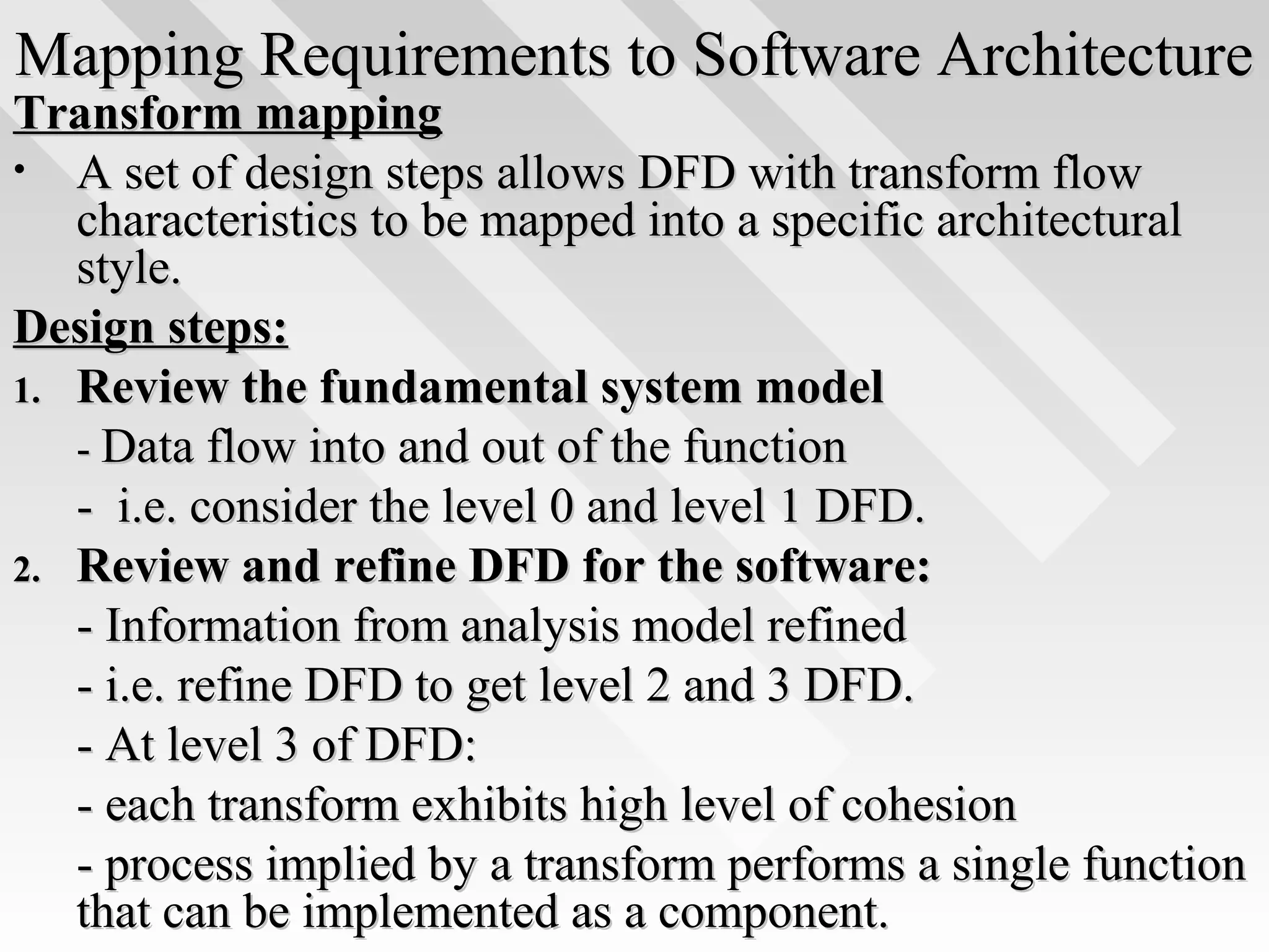 Mapping Requirements to Software ArchitectureMapping Requirements to Software Architecture
Transform mappingTransform mapping
• A set of design steps allows DFD with transform flowA set of design steps allows DFD with transform flow
characteristics to be mapped into a specific architecturalcharacteristics to be mapped into a specific architectural
style.style.
Design steps:Design steps:
1.1. Review the fundamental system modelReview the fundamental system model
-- Data flow into and out of the functionData flow into and out of the function
- i.e. consider the level 0 and level 1 DFD.- i.e. consider the level 0 and level 1 DFD.
2.2. Review and refine DFD for the software:Review and refine DFD for the software:
- Information from analysis model refined- Information from analysis model refined
- i.e. refine DFD to get level 2 and 3 DFD.- i.e. refine DFD to get level 2 and 3 DFD.
- At level 3 of DFD:- At level 3 of DFD:
- each transform exhibits high level of cohesion- each transform exhibits high level of cohesion
- process implied by a transform performs a single function- process implied by a transform performs a single function
that can be implemented as a component.that can be implemented as a component.
 