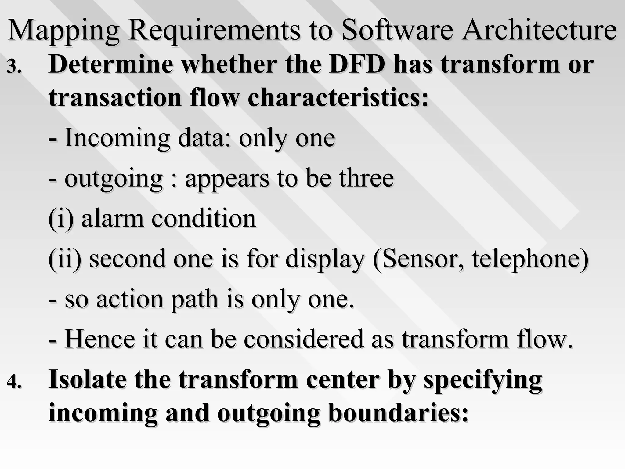 Mapping Requirements to Software ArchitectureMapping Requirements to Software Architecture
3.3. Determine whether the DFD has transform orDetermine whether the DFD has transform or
transaction flow characteristics:transaction flow characteristics:
-- Incoming data: only oneIncoming data: only one
- outgoing : appears to be three- outgoing : appears to be three
(i) alarm condition(i) alarm condition
(ii) second one is for display (Sensor, telephone)(ii) second one is for display (Sensor, telephone)
- so action path is only one.- so action path is only one.
- Hence it can be considered as transform flow.- Hence it can be considered as transform flow.
4.4. Isolate the transform center by specifyingIsolate the transform center by specifying
incoming and outgoing boundaries:incoming and outgoing boundaries:
 