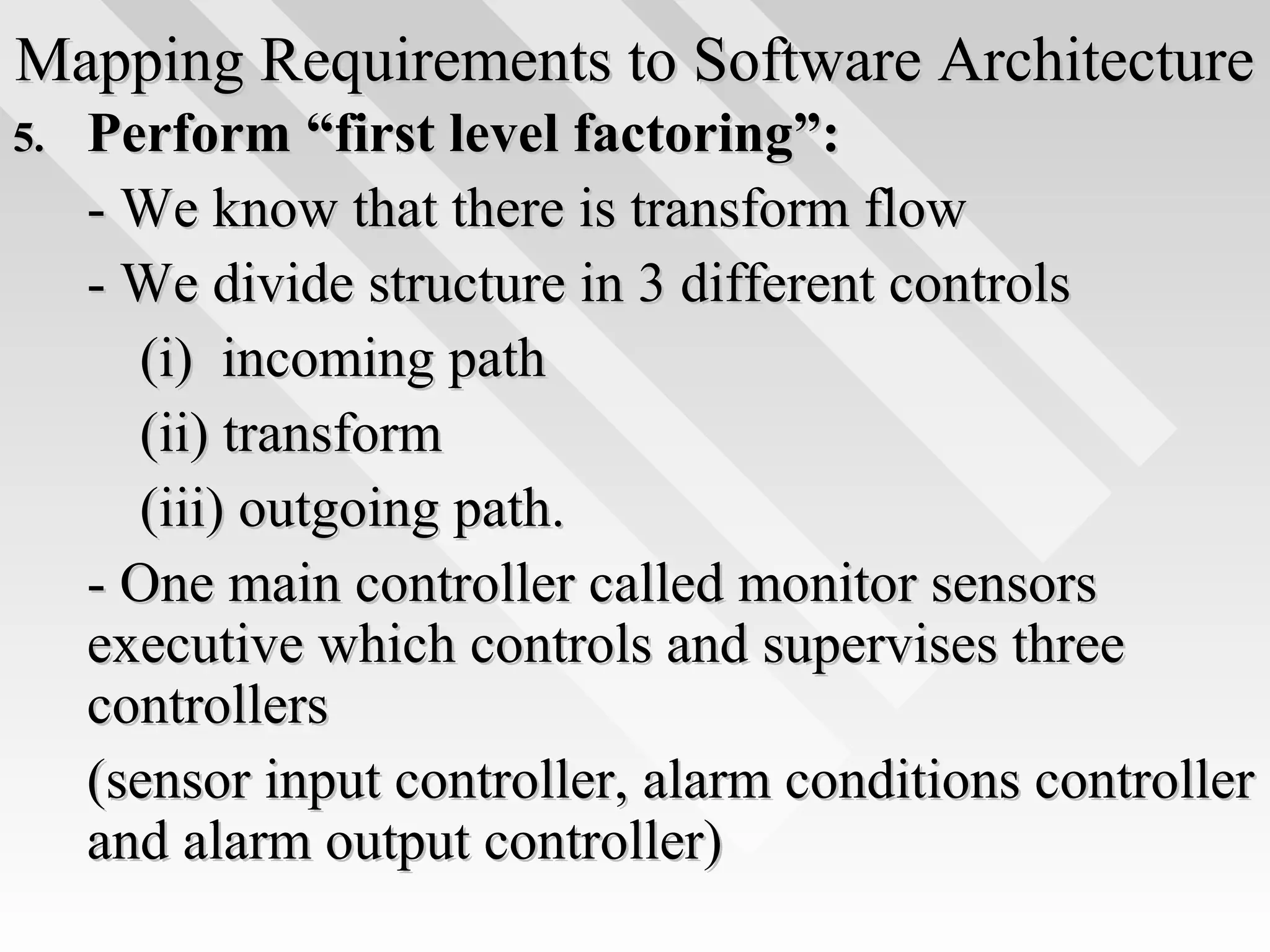 Mapping Requirements to Software ArchitectureMapping Requirements to Software Architecture
5.5. Perform “first level factoring”:Perform “first level factoring”:
- We know that there is transform flow- We know that there is transform flow
- We divide structure in 3 different controls- We divide structure in 3 different controls
(i) incoming path(i) incoming path
(ii) transform(ii) transform
(iii) outgoing path.(iii) outgoing path.
- One main controller called monitor sensors- One main controller called monitor sensors
executive which controls and supervises threeexecutive which controls and supervises three
controllerscontrollers
(sensor input controller, alarm conditions controller(sensor input controller, alarm conditions controller
and alarm output controller)and alarm output controller)
 