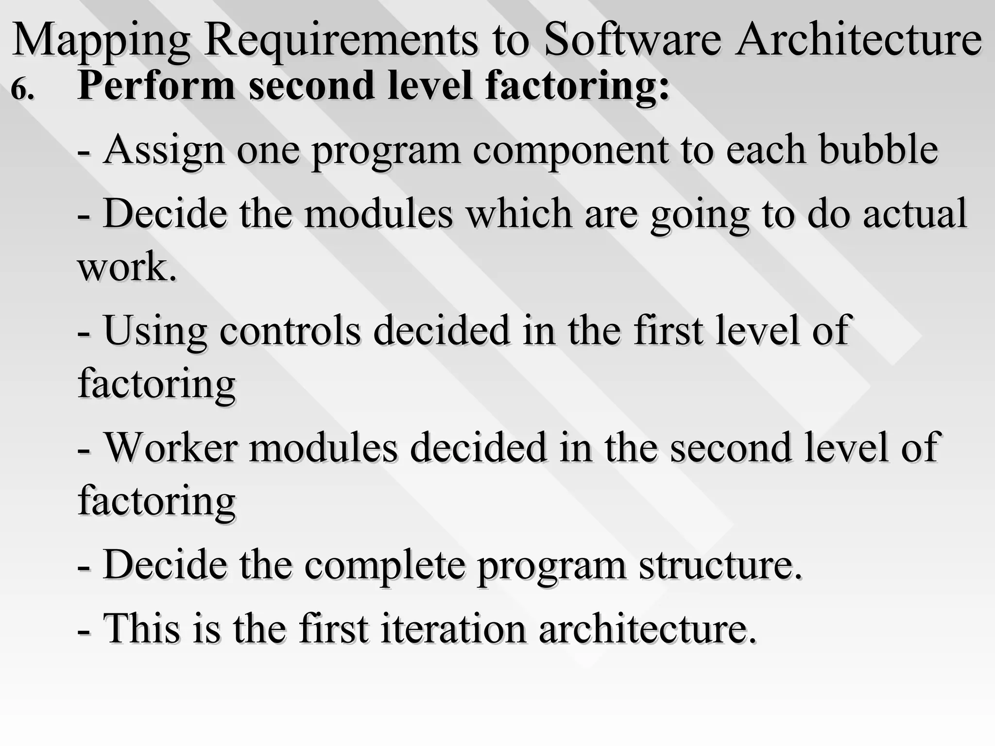 Mapping Requirements to Software ArchitectureMapping Requirements to Software Architecture
6.6. Perform second level factoring:Perform second level factoring:
- Assign one program component to each bubble- Assign one program component to each bubble
- Decide the modules which are going to do actual- Decide the modules which are going to do actual
work.work.
- Using controls decided in the first level of- Using controls decided in the first level of
factoringfactoring
- Worker modules decided in the second level of- Worker modules decided in the second level of
factoringfactoring
- Decide the complete program structure.- Decide the complete program structure.
- This is the first iteration architecture.- This is the first iteration architecture.
 