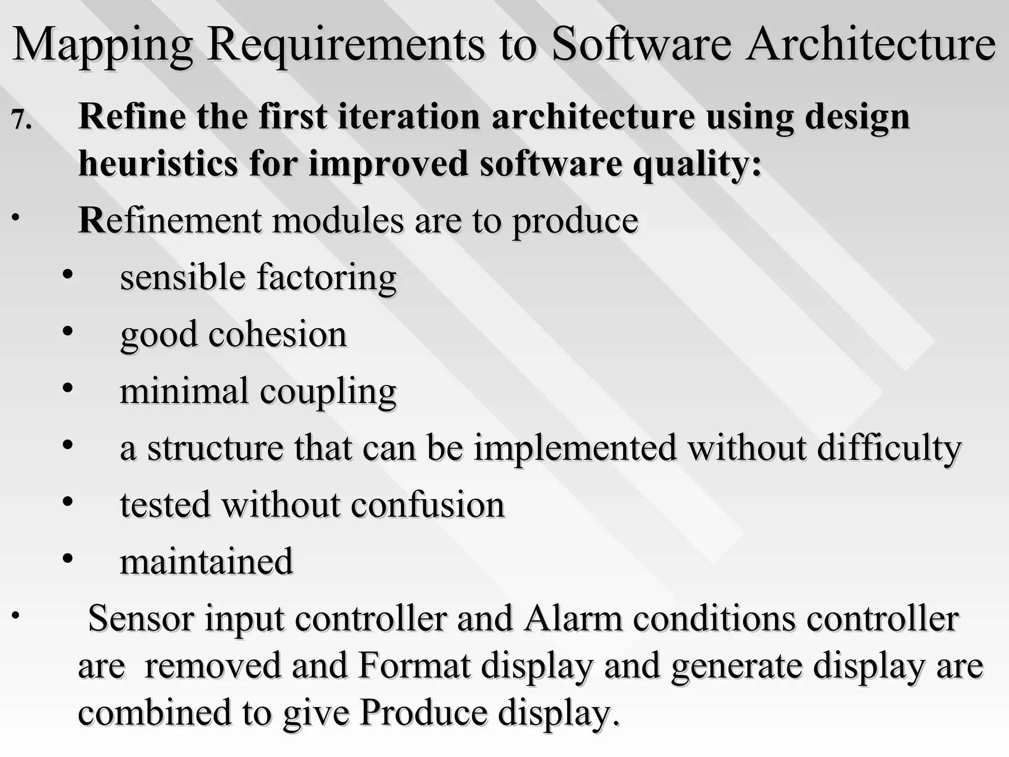 Mapping Requirements to Software ArchitectureMapping Requirements to Software Architecture
7.7. Refine the first iteration architecture using designRefine the first iteration architecture using design
heuristics for improved software quality:heuristics for improved software quality:
• RRefinement modules are to produceefinement modules are to produce
• sensible factoringsensible factoring
• good cohesiongood cohesion
• minimal couplingminimal coupling
• a structure that can be implemented without difficultya structure that can be implemented without difficulty
• tested without confusiontested without confusion
• maintainedmaintained
• Sensor input controller and Alarm conditions controllerSensor input controller and Alarm conditions controller
are removed and Format display and generate display areare removed and Format display and generate display are
combined to give Produce display.combined to give Produce display.
 