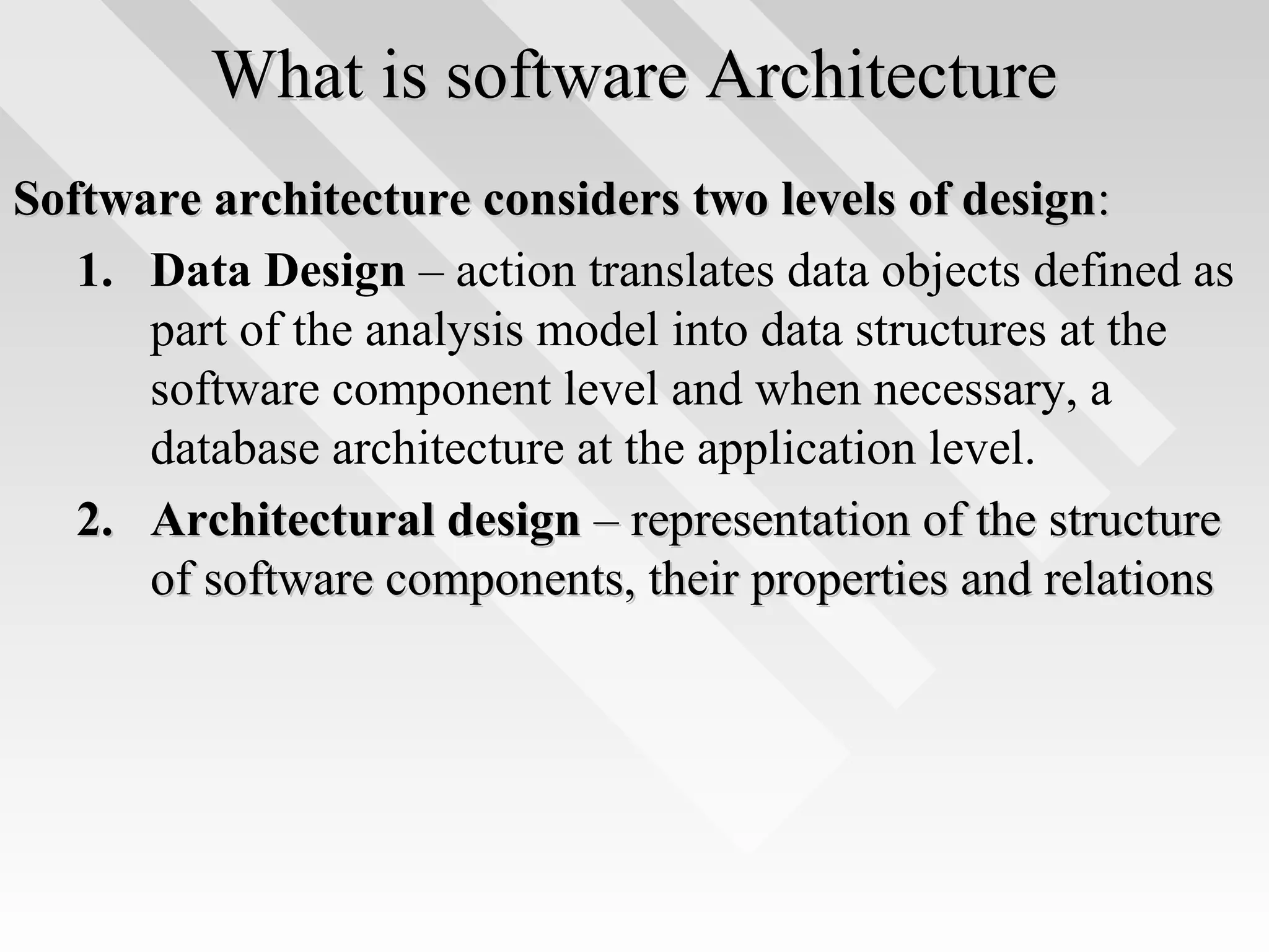 What is software ArchitectureWhat is software Architecture
Software architecture considers two levels of designSoftware architecture considers two levels of design::
1. Data Design – action translates data objects defined as
part of the analysis model into data structures at the
software component level and when necessary, a
database architecture at the application level.
2.2. Architectural designArchitectural design – representation of the structure– representation of the structure
of software components, their properties and relationsof software components, their properties and relations
 