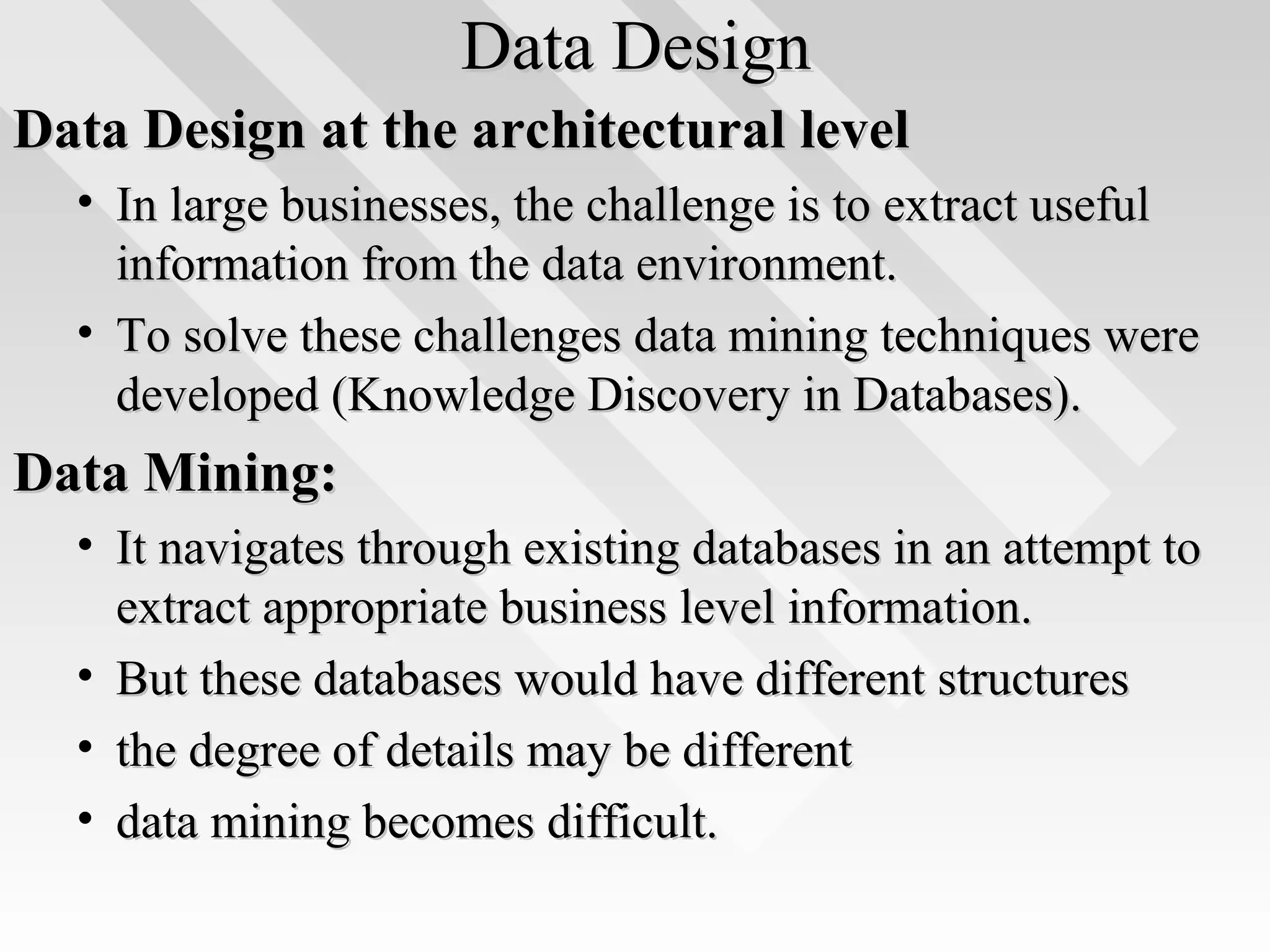 Data DesignData Design
Data Design at the architectural levelData Design at the architectural level
• In large businesses, the challenge is to extract usefulIn large businesses, the challenge is to extract useful
information from the data environment.information from the data environment.
• To solve these challenges data mining techniques wereTo solve these challenges data mining techniques were
developed (Knowledge Discovery in Databases).developed (Knowledge Discovery in Databases).
Data Mining:Data Mining:
• It navigates through existing databases in an attempt toIt navigates through existing databases in an attempt to
extract appropriate business level information.extract appropriate business level information.
• But these databases would have different structuresBut these databases would have different structures
• the degree of details may be differentthe degree of details may be different
• data mining becomes difficult.data mining becomes difficult.
 
