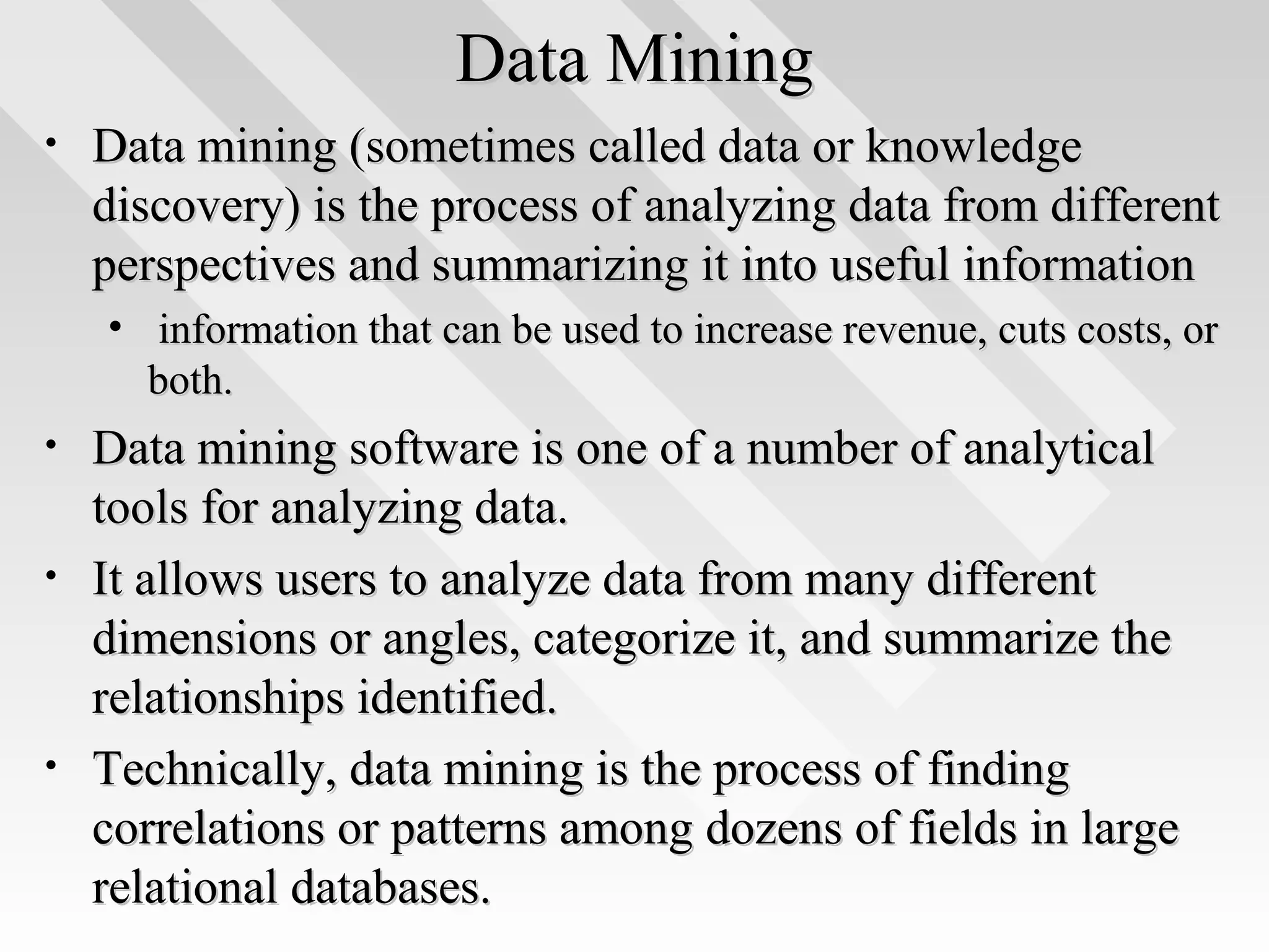 Data MiningData Mining
• Data mining (sometimes called data or knowledgeData mining (sometimes called data or knowledge
discovery) is the process of analyzing data from differentdiscovery) is the process of analyzing data from different
perspectives and summarizing it into useful informationperspectives and summarizing it into useful information
• information that can be used to increase revenue, cuts costs, orinformation that can be used to increase revenue, cuts costs, or
both.both.
• Data mining software is one of a number of analyticalData mining software is one of a number of analytical
tools for analyzing data.tools for analyzing data.
• It allows users to analyze data from many differentIt allows users to analyze data from many different
dimensions or angles, categorize it, and summarize thedimensions or angles, categorize it, and summarize the
relationships identified.relationships identified.
• Technically, data mining is the process of findingTechnically, data mining is the process of finding
correlations or patterns among dozens of fields in largecorrelations or patterns among dozens of fields in large
relational databases.relational databases.
 