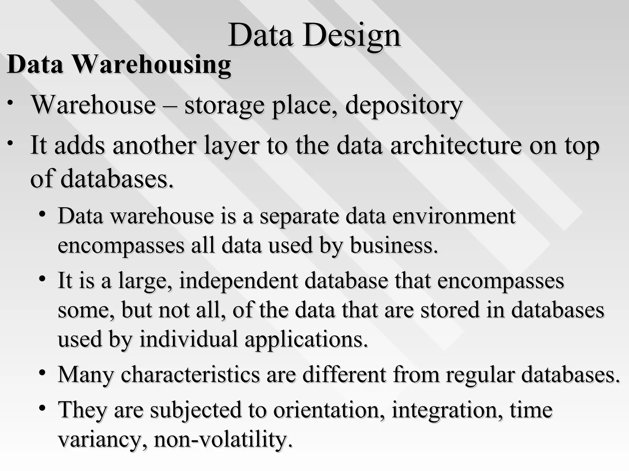Data DesignData Design
Data WarehousingData Warehousing
• Warehouse – storage place, depositoryWarehouse – storage place, depository
• It adds another layer to the data architecture on topIt adds another layer to the data architecture on top
of databases.of databases.
• Data warehouse is a separate data environmentData warehouse is a separate data environment
encompasses all data used by business.encompasses all data used by business.
• It is a large, independent database that encompassesIt is a large, independent database that encompasses
some, but not all, of the data that are stored in databasessome, but not all, of the data that are stored in databases
used by individual applications.used by individual applications.
• Many characteristics are different from regular databases.Many characteristics are different from regular databases.
• They are subjected to orientation, integration, timeThey are subjected to orientation, integration, time
variancy, non-volatility.variancy, non-volatility.
 