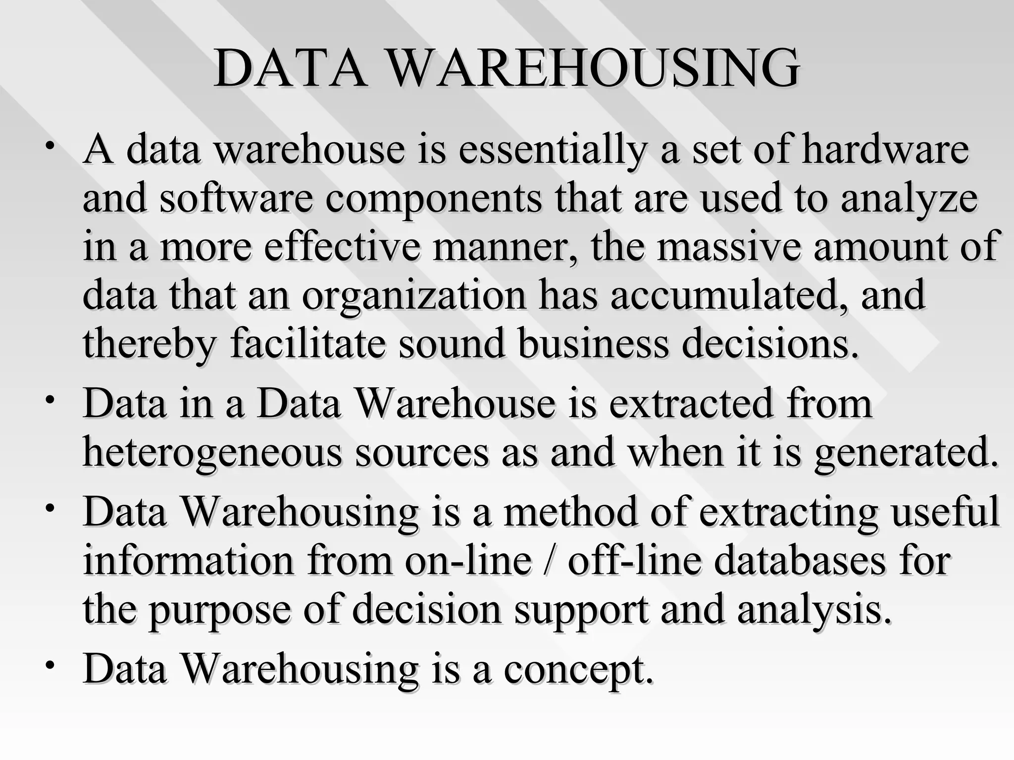 DATA WAREHOUSINGDATA WAREHOUSING
• A data warehouse is essentially a set of hardwareA data warehouse is essentially a set of hardware
and software components that are used to analyzeand software components that are used to analyze
in a more effective manner, the massive amount ofin a more effective manner, the massive amount of
data that an organization has accumulated, anddata that an organization has accumulated, and
thereby facilitate sound business decisions.thereby facilitate sound business decisions.
• Data in a Data Warehouse is extracted fromData in a Data Warehouse is extracted from
heterogeneous sources as and when it is generated.heterogeneous sources as and when it is generated.
• Data Warehousing is a method of extracting usefulData Warehousing is a method of extracting useful
information from on-line / off-line databases forinformation from on-line / off-line databases for
the purpose of decision support and analysis.the purpose of decision support and analysis.
• Data Warehousing is a concept.Data Warehousing is a concept.
 