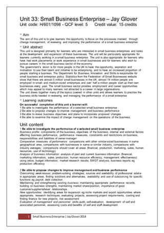 1 Small BusinessEnterprise | JayGlover2014
Unit 33: Small Business Enterprise – Jay Glover
Unit code: H/601/1098 - QCF level: 5 Credit value: 15 credits
• Aim
The aim of this unit is to give learners the opportunity to focus on the processes involved, through
change management, of reviewing and improving the performance of a small business enterprise.
• Unit abstract
This unit is designed primarily for learners who are interested in small business enterprises and looks
at the development and expansion of these businesses. The unit will be particularly appropriate for
learners currently working in a small business enterprise. The unit is also appropriate for learners who
have had work placements or work experience in small businesses and for learners who wish to
pursue careers in the small business sector of the economy.
The government’s vision is for more people in the UK to have the opportunity, aspiration and
motivation to use their talent and initiative to be enterprising, and to have an increased proportion of
people starting a business. The Department for Business, Innovation and Skills is responsible for
small business and enterprise policy. Statistics from the Federation of Small Businesses website
show that there are almost 5 million small businesses in the UK, almost 14 million people are
employed in small- and medium-sized enterprises and over half a million people start up their own
businesses every year. The small business sector provides employment and career opportunities
which may appeal to many learners not attracted to a career in large organisations.
The unit draws together many of the topics covered in other units and allows learners to practise the
business skills needed in reviewing and managing the performance of a small enterprise.
• Learning outcomes
On successful completion of this unit a learner will:
1 Be able to investigate the performance of a selected small business enterprise
2 Be able to propose changes to improve management and business performance
3 Be able to revise business objectives and plans to incorporate proposed changes
4 Be able to examine the impact of change management on the operations of the business.
Unit content
1 Be able to investigate the performance of a selected small business enterprise
Business profile: components of the business, objectives of the business, internal and external factors
affecting business performance, performance measures, constraints and restrictions on business,
responsibilities and liabilities of owner-manager
Comparative measures of performance: comparisons with other similar-sized businesses in same
geographical area, comparisons with businesses in same or similar industry, comparisons with
industry averages; comparisons should cover all areas (financial, production, marketing, sales, human
resources, use of technology)
Analysis of business information: analysis of past and current business information (financial,
marketing information, sales, production, human resource efficiency, management effectiveness)
using ratios, budget information, market research results, SWOT analysis, business reports eg
production efficiency
2 Be able to propose changes to improve management and business performance
Overcoming weaknesses: problem-solving strategies, sources and availability of professional advice
in appropriate areas, finding solutions and alternatives, availability and use of outsourcing for specific
functions eg payroll, debt collection
Maintaining and strengthening existing business: maintaining appropriate performance records,
building on business strengths, maintaining market share/position, importance of good
customer/supplier/adviser relationships
New opportunities: identifying areas for expansion eg niche markets and export opportunities where
appropriate, research techniques, evaluating projects, assessing project requirements, costing and
finding finance for new projects, risk assessment
Evaluation of management and personnel: skills audit, self-evaluation, development of self and
associated personnel, assessing costs and benefits of self and staff development
 