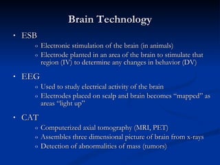 Brain Technology ESB  Electronic stimulation of the brain (in animals) Electrode planted in an area of the brain to stimulate that  region (IV) to determine any changes in behavior (DV) EEG  Used to study electrical activity of the brain  Electrodes placed on scalp and brain becomes “mapped” as areas “light up” CAT  Computerized axial tomography (MRI, PET) Assembles three dimensional picture of brain from x-rays Detection of abnormalities of mass (tumors) 