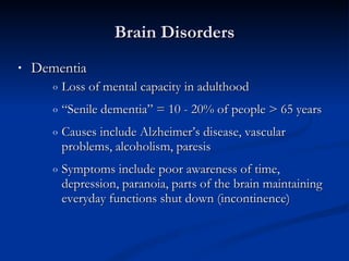 Dementia Loss of mental capacity in adulthood  “ Senile dementia” = 10 - 20% of people > 65 years Causes include Alzheimer’s disease, vascular problems, alcoholism, paresis  Symptoms include poor awareness of time, depression, paranoia, parts of the brain maintaining everyday functions shut down (incontinence) Brain Disorders 