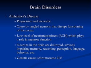 Alzheimer’s Disease Progressive and incurable Cause by tangled neurons that disrupt functioning of the cortex Low level of neurotransmitters (ACH) which plays a role in memory function Neurons in the brain are destroyed, severely impairing memory, reasoning, perception, language, behavior, etc. Genetic causes (chromosome 21)? Brain Disorders 