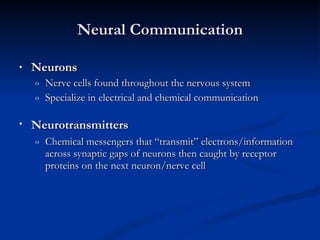 Neural Communication Neurons Nerve cells found throughout the nervous system  Specialize in electrical and chemical communication Neurotransmitters   Chemical messengers that “transmit” electrons/information across synaptic gaps of neurons then caught by receptor proteins on the next neuron/nerve cell 