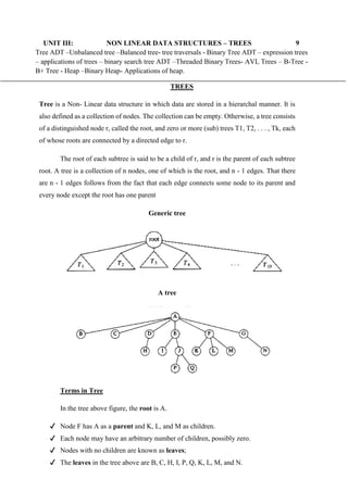 UNIT III: NON LINEAR DATA STRUCTURES – TREES 9
Tree ADT –Unbalanced tree –Balanced tree- tree traversals - Binary Tree ADT – expression trees
– applications of trees – binary search tree ADT –Threaded Binary Trees- AVL Trees – B-Tree -
B+ Tree - Heap –Binary Heap- Applications of heap.
TREES
Tree is a Non- Linear data structure in which data are stored in a hierarchal manner. It is
also defined as a collection of nodes. The collection can be empty. Otherwise, a tree consists
of a distinguished node r, called the root, and zero or more (sub) trees T1, T2, . . . , Tk, each
of whose roots are connected by a directed edge to r.
The root of each subtree is said to be a child of r, and r is the parent of each subtree
root. A tree is a collection of n nodes, one of which is the root, and n - 1 edges. That there
are n - 1 edges follows from the fact that each edge connects some node to its parent and
every node except the root has one parent
Generic tree
A tree
Terms in Tree
In the tree above figure, the root is A.
✔ Node F has A as a parent and K, L, and M as children.
✔ Each node may have an arbitrary number of children, possibly zero.
✔ Nodes with no children are known as leaves;
✔ The leaves in the tree above are B, C, H, I, P, Q, K, L, M, and N.
 