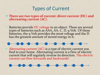 Types of Current
 There are two types of current: direct current (DC) and
  alternating current (AC).

• Batteries provide DC voltage to an object. There are several
  types of batteries such as AAA, AA, C, D, 9 Volt. Of these
  batteries, the 9 Volt provides the most voltage and the D
  has the greatest amount of stored energy in it.


• Alternating current (AC) is a type of electric current you
  find in your home. Alternating current is a flow of electric
  current that will regularly reverse its direction. The electric
  current can flow forwards and backwards!
 