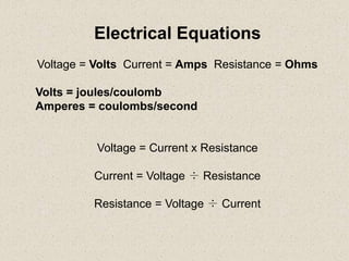 Electrical Equations
Voltage = Volts Current = Amps Resistance = Ohms

Volts = joules/coulomb
Amperes = coulombs/second


          Voltage = Current x Resistance

         Current = Voltage ÷ Resistance

         Resistance = Voltage ÷ Current
 