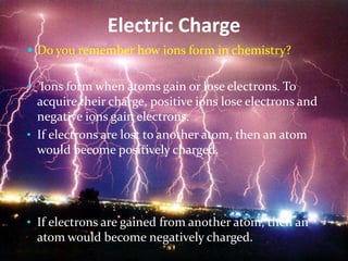 Electric Charge
 Do you remember how ions form in chemistry?


• Ions form when atoms gain or lose electrons. To
  acquire their charge, positive ions lose electrons and
  negative ions gain electrons.
• If electrons are lost to another atom, then an atom
  would become positively charged.




• If electrons are gained from another atom, then an
  atom would become negatively charged.
 