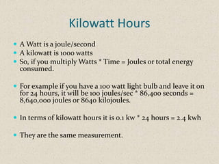 Kilowatt Hours
 A Watt is a joule/second
 A kilowatt is 1000 watts
 So, if you multiply Watts * Time = Joules or total energy
  consumed.

 For example if you have a 100 watt light bulb and leave it on
  for 24 hours, it will be 100 joules/sec * 86,400 seconds =
  8,640,000 joules or 8640 kilojoules.

 In terms of kilowatt hours it is 0.1 kw * 24 hours = 2.4 kwh

 They are the same measurement.
 